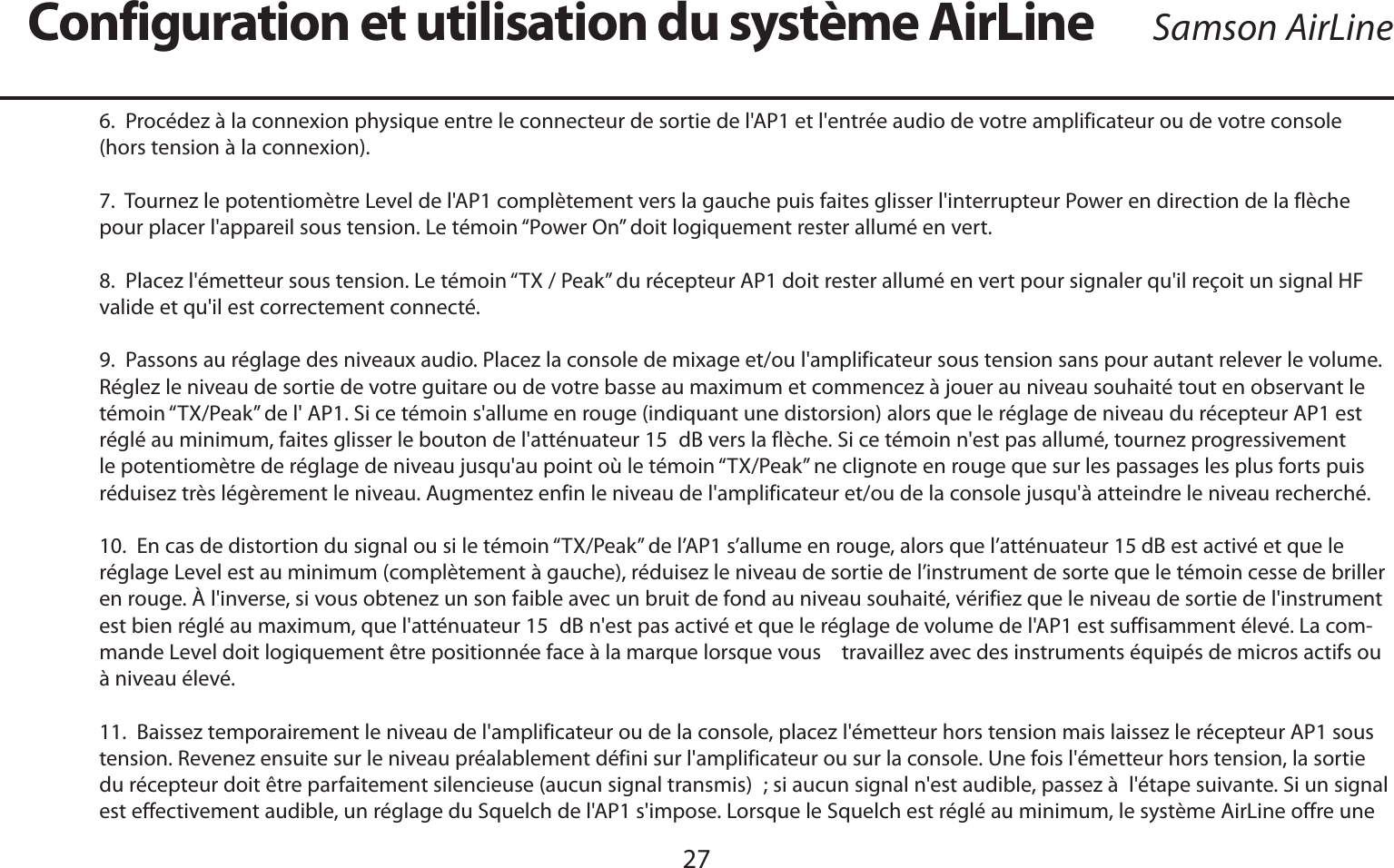 FRANÇAIS276.  Procédez à la connexion physique entre le connecteur de sortie de l&apos;AP1 et l&apos;entrée audio de votre amplificateur ou de votre console (hors tension à la connexion).7.  Tournez le potentiomètre Level de l&apos;AP1 complètement vers la gauche puis faites glisser l&apos;interrupteur Power en direction de la flèche pour placer l&apos;appareil sous tension. Le témoin “Power On” doit logiquement rester allumé en vert.8.  Placez l&apos;émetteur sous tension. Le témoin “TX / Peak” du récepteur AP1 doit rester allumé en vert pour signaler qu&apos;il reçoit un signal HF valide et qu&apos;il est correctement connecté.9.  Passons au réglage des niveaux audio. Placez la console de mixage et/ou l&apos;amplificateur sous tension sans pour autant relever le volume. Réglez le niveau de sortie de votre guitare ou de votre basse au maximum et commencez à jouer au niveau souhaité tout en observant le témoin “TX/Peak” de l&apos; AP1. Si ce témoin s&apos;allume en rouge (indiquant une distorsion) alors que le réglage de niveau du récepteur AP1 est réglé au minimum, faites glisser le bouton de l&apos;atténuateur 15 dB vers la flèche. Si ce témoin n&apos;est pas allumé, tournez progressivement le potentiomètre de réglage de niveau jusqu&apos;au point où le témoin “TX/Peak” ne clignote en rouge que sur les passages les plus forts puis réduisez très légèrement le niveau. Augmentez enfin le niveau de l&apos;amplificateur et/ou de la console jusqu&apos;à atteindre le niveau recherché.10.  En cas de distortion du signal ou si le témoin “TX/Peak” de l’AP1 s’allume en rouge, alors que l’atténuateur 15 dB est activé et que le réglage Level est au minimum (complètement à gauche), réduisez le niveau de sortie de l’instrument de sorte que le témoin cesse de briller en rouge. À l&apos;inverse, si vous obtenez un son faible avec un bruit de fond au niveau souhaité, vérifiez que le niveau de sortie de l&apos;instrument est bien réglé au maximum, que l&apos;atténuateur 15 dB n&apos;est pas activé et que le réglage de volume de l&apos;AP1 est suffisamment élevé. La com-mande Level doit logiquement être positionnée face à la marque lorsque vous    travaillez avec des instruments équipés de micros actifs ou à niveau élevé.11.  Baissez temporairement le niveau de l&apos;amplificateur ou de la console, placez l&apos;émetteur hors tension mais laissez le récepteur AP1 sous tension. Revenez ensuite sur le niveau préalablement défini sur l&apos;amplificateur ou sur la console. Une fois l&apos;émetteur hors tension, la sortie du récepteur doit être parfaitement silencieuse (aucun signal transmis) ; si aucun signal n&apos;est audible, passez à  l&apos;étape suivante. Si un signal est effectivement audible, un réglage du Squelch de l&apos;AP1 s&apos;impose. Lorsque le Squelch est réglé au minimum, le système AirLine offre une Configuration et utilisation du système AirLine Samson AirLine