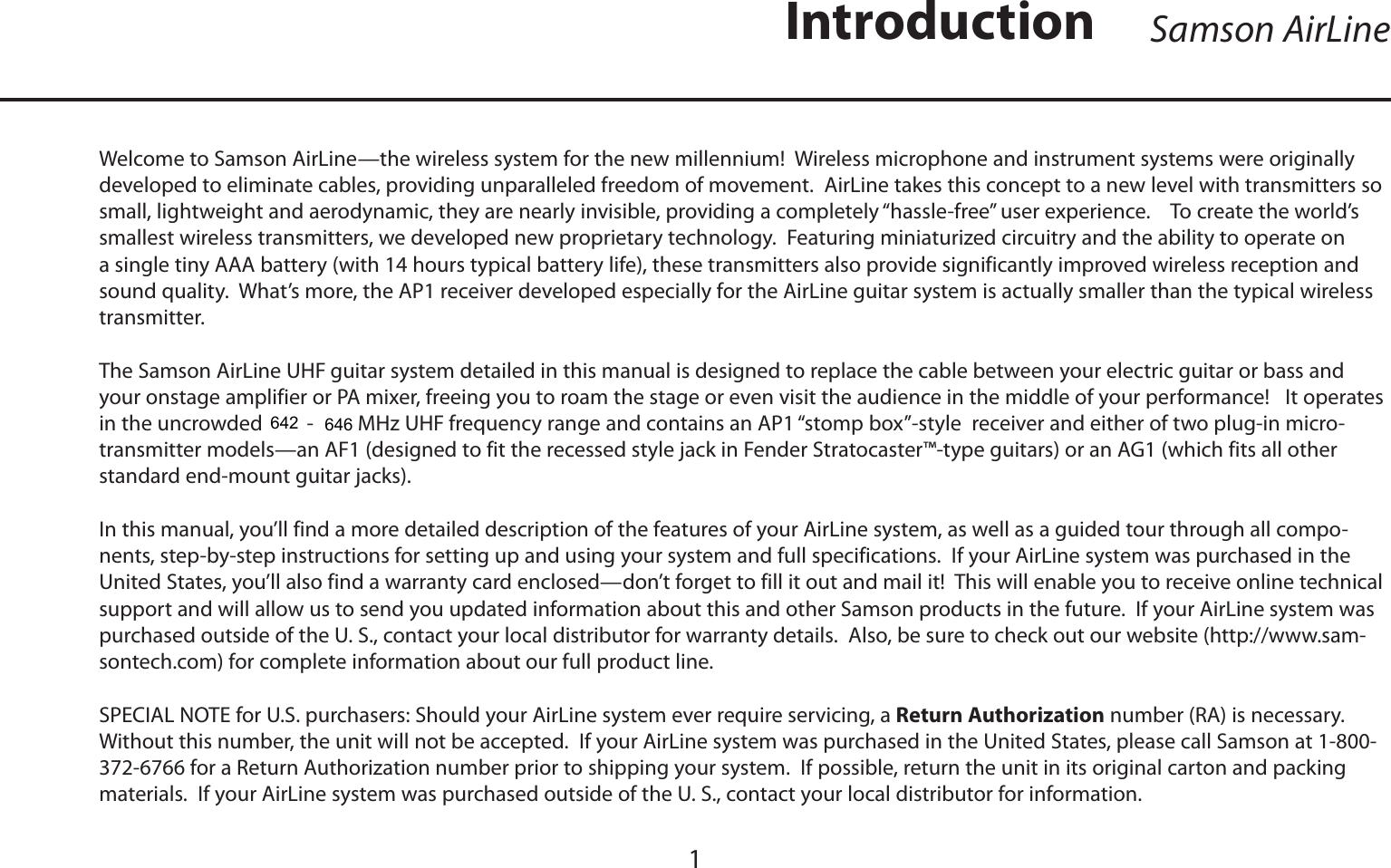 ENGLISHWelcome to Samson AirLine—the wireless system for the new millennium!  Wireless microphone and instrument systems were originally developed to eliminate cables, providing unparalleled freedom of movement.  AirLine takes this concept to a new level with transmitters so small, lightweight and aerodynamic, they are nearly invisible, providing a completely “hassle-free” user experience.    To create the world’s smallest wireless transmitters, we developed new proprietary technology.  Featuring miniaturized circuitry and the ability to operate on a single tiny AAA battery (with 14 hours typical battery life), these transmitters also provide significantly improved wireless reception and sound quality.  What’s more, the AP1 receiver developed especially for the AirLine guitar system is actually smaller than the typical wireless transmitter.The Samson AirLine UHF guitar system detailed in this manual is designed to replace the cable between your electric guitar or bass and your onstage amplifier or PA mixer, freeing you to roam the stage or even visit the audience in the middle of your performance!   It operates in the uncrowded 801 - 805 MHz UHF frequency range and contains an AP1 “stomp box”-style  receiver and either of two plug-in micro-transmitter models—an AF1 (designed to fit the recessed style jack in Fender Stratocaster™-type guitars) or an AG1 (which fits all other standard end-mount guitar jacks).In this manual, you’ll find a more detailed description of the features of your AirLine system, as well as a guided tour through all compo-nents, step-by-step instructions for setting up and using your system and full specifications.  If your AirLine system was purchased in the United States, you’ll also find a warranty card enclosed—don’t forget to fill it out and mail it!  This will enable you to receive online technical support and will allow us to send you updated information about this and other Samson products in the future.  If your AirLine system was purchased outside of the U. S., contact your local distributor for warranty details.  Also, be sure to check out our website (http://www.sam-sontech.com) for complete information about our full product line.SPECIAL NOTE for U.S. purchasers: Should your AirLine system ever require servicing, a Return Authorization number (RA) is necessary.  Without this number, the unit will not be accepted.  If your AirLine system was purchased in the United States, please call Samson at 1-800-372-6766 for a Return Authorization number prior to shipping your system.  If possible, return the unit in its original carton and packing materials.  If your AirLine system was purchased outside of the U. S., contact your local distributor for information.1Samson AirLineIntroduction642646