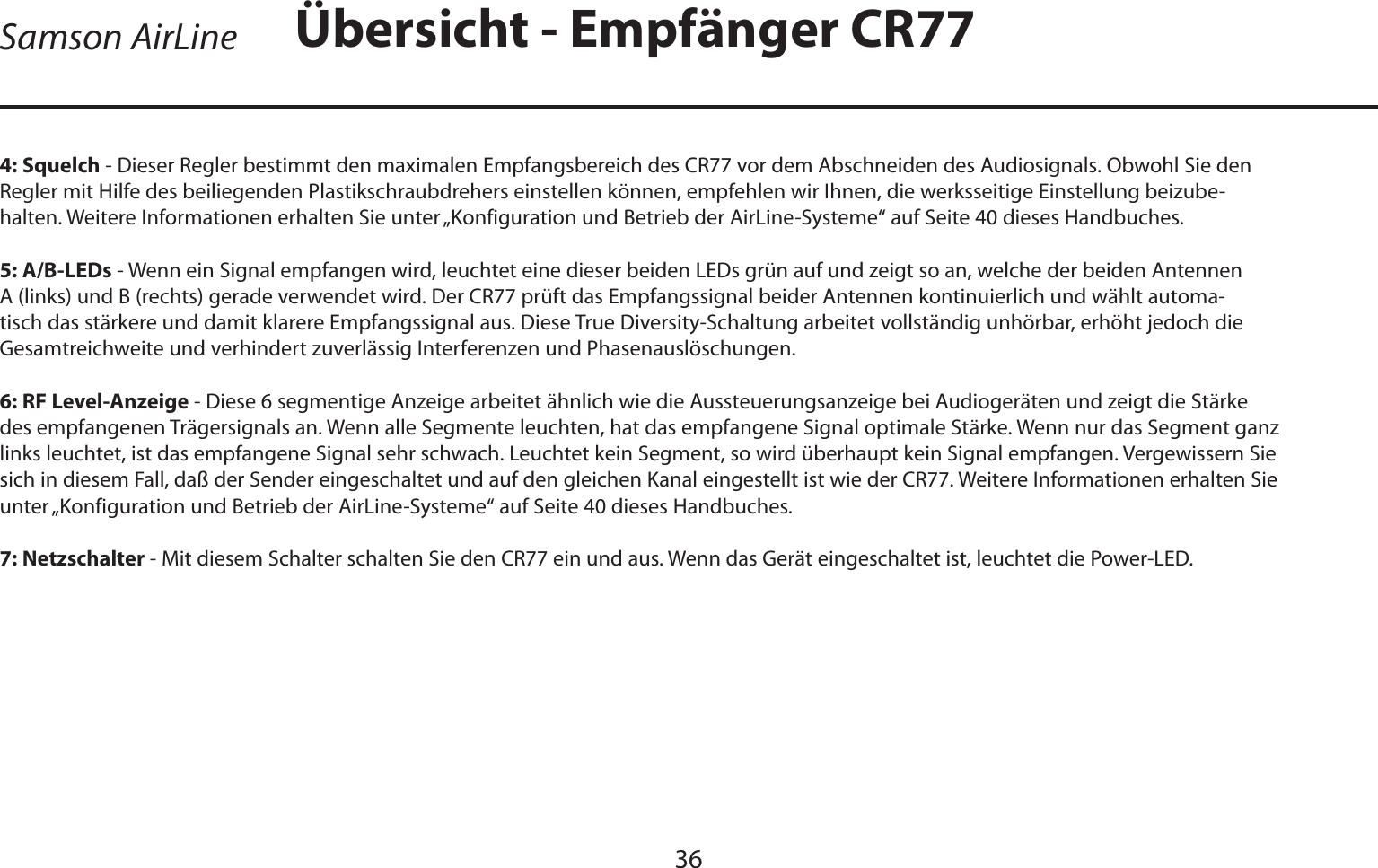 DEUTSCHE36Samson AirLine4: Squelch - Dieser Regler bestimmt den maximalen Empfangsbereich des CR77 vor dem Abschneiden des Audiosignals. Obwohl Sie den Regler mit Hilfe des beiliegenden Plastikschraubdrehers einstellen können, empfehlen wir Ihnen, die werksseitige Einstellung beizube-halten. Weitere Informationen erhalten Sie unter „Konfiguration und Betrieb der AirLine-Systeme“ auf Seite 40 dieses Handbuches.5: A/B-LEDs - Wenn ein Signal empfangen wird, leuchtet eine dieser beiden LEDs grün auf und zeigt so an, welche der beiden Antennen A (links) und B (rechts) gerade verwendet wird. Der CR77 prüft das Empfangssignal beider Antennen kontinuierlich und wählt automa-tisch das stärkere und damit klarere Empfangssignal aus. Diese True Diversity-Schaltung arbeitet vollständig unhörbar, erhöht jedoch die Gesamtreichweite und verhindert zuverlässig Interferenzen und Phasenauslöschungen.6: RF Level-Anzeige - Diese 6 segmentige Anzeige arbeitet ähnlich wie die Aussteuerungsanzeige bei Audiogeräten und zeigt die Stärke des empfangenen Trägersignals an. Wenn alle Segmente leuchten, hat das empfangene Signal optimale Stärke. Wenn nur das Segment ganz links leuchtet, ist das empfangene Signal sehr schwach. Leuchtet kein Segment, so wird überhaupt kein Signal empfangen. Vergewissern Sie sich in diesem Fall, daß der Sender eingeschaltet und auf den gleichen Kanal eingestellt ist wie der CR77. Weitere Informationen erhalten Sie unter „Konfiguration und Betrieb der AirLine-Systeme“ auf Seite 40 dieses Handbuches.7: Netzschalter - Mit diesem Schalter schalten Sie den CR77 ein und aus. Wenn das Gerät eingeschaltet ist, leuchtet die Power-LED.Übersicht - Empfänger CR77