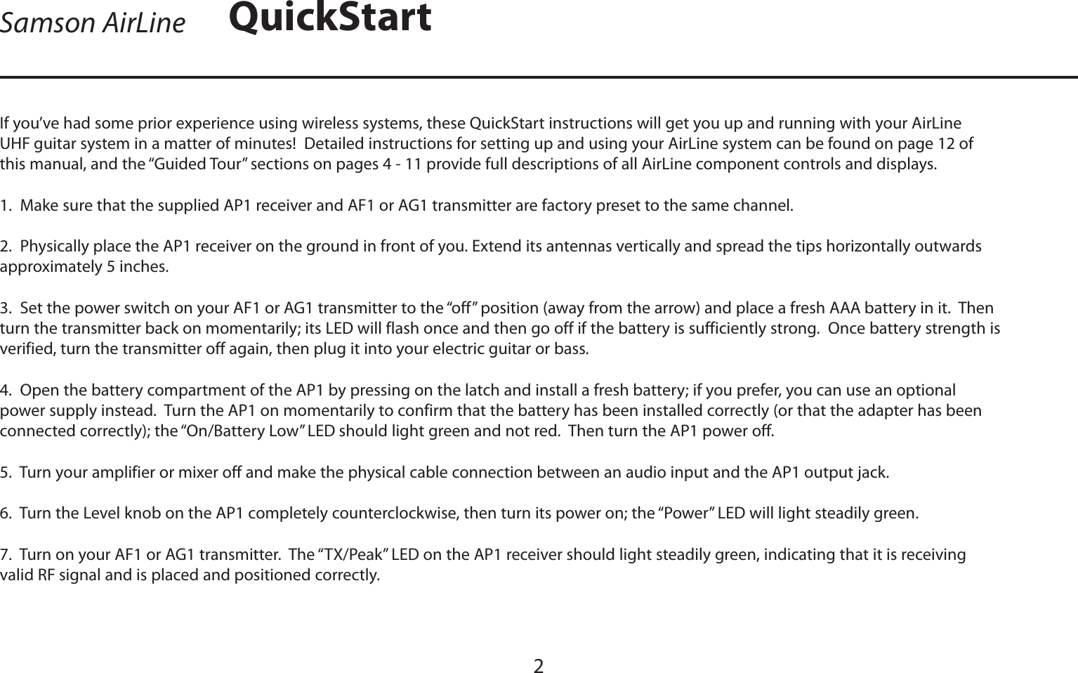 ENGLISHIf you’ve had some prior experience using wireless systems, these QuickStart instructions will get you up and running with your AirLine UHF guitar system in a matter of minutes!  Detailed instructions for setting up and using your AirLine system can be found on page 12 of this manual, and the “Guided Tour” sections on pages 4 - 11 provide full descriptions of all AirLine component controls and displays.1.  Make sure that the supplied AP1 receiver and AF1 or AG1 transmitter are factory preset to the same channel.2.  Physically place the AP1 receiver on the ground in front of you. Extend its antennas vertically and spread the tips horizontally outwards approximately 5 inches.3.  Set the power switch on your AF1 or AG1 transmitter to the “off” position (away from the arrow) and place a fresh AAA battery in it.  Then turn the transmitter back on momentarily; its LED will flash once and then go off if the battery is sufficiently strong.  Once battery strength is verified, turn the transmitter off again, then plug it into your electric guitar or bass.4.  Open the battery compartment of the AP1 by pressing on the latch and install a fresh battery; if you prefer, you can use an optional power supply instead.  Turn the AP1 on momentarily to confirm that the battery has been installed correctly (or that the adapter has been connected correctly); the “On/Battery Low” LED should light green and not red.  Then turn the AP1 power off.5.  Turn your amplifier or mixer off and make the physical cable connection between an audio input and the AP1 output jack.6.  Turn the Level knob on the AP1 completely counterclockwise, then turn its power on; the “Power” LED will light steadily green.7.  Turn on your AF1 or AG1 transmitter.  The “TX/Peak” LED on the AP1 receiver should light steadily green, indicating that it is receiving valid RF signal and is placed and positioned correctly.2Samson AirLine QuickStart