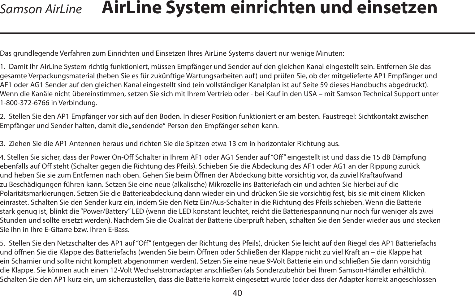 DEUTSCHE40Das grundlegende Verfahren zum Einrichten und Einsetzen Ihres AirLine Systems dauert nur wenige Minuten:1.  Damit Ihr AirLine System richtig funktioniert, müssen Empfänger und Sender auf den gleichen Kanal eingestellt sein. Entfernen Sie das gesamte Verpackungsmaterial (heben Sie es für zukünftige Wartungsarbeiten auf) und prüfen Sie, ob der mitgelieferte AP1 Empfänger und AF1 oder AG1 Sender auf den gleichen Kanal eingestellt sind (ein vollständiger Kanalplan ist auf Seite 59 dieses Handbuchs abgedruckt). Wenn die Kanäle nicht übereinstimmen, setzen Sie sich mit Ihrem Vertrieb oder - bei Kauf in den USA – mit Samson Technical Support unter 1-800-372-6766 in Verbindung.2.  Stellen Sie den AP1 Empfänger vor sich auf den Boden. In dieser Position funktioniert er am besten. Faustregel: Sichtkontakt zwischen Empfänger und Sender halten, damit die „sendende“ Person den Empfänger sehen kann.3.  Ziehen Sie die AP1 Antennen heraus und richten Sie die Spitzen etwa 13 cm in horizontaler Richtung aus.4. Stellen Sie sicher, dass der Power On-Off Schalter in Ihrem AF1 oder AG1 Sender auf “Off” eingestellt ist und dass die 15 dB Dämpfung ebenfalls auf Off steht (Schalter gegen die Richtung des Pfeils). Schieben Sie die Abdeckung des AF1 oder AG1 an der Rippung zurück und heben Sie sie zum Entfernen nach oben. Gehen Sie beim Öffnen der Abdeckung bitte vorsichtig vor, da zuviel Kraftaufwand zu Beschädigungen führen kann. Setzen Sie eine neue (alkalische) Mikrozelle ins Batteriefach ein und achten Sie hierbei auf die Polaritätsmarkierungen. Setzen Sie die Batterieabdeckung dann wieder ein und drücken Sie sie vorsichtig fest, bis sie mit einem Klicken einrastet. Schalten Sie den Sender kurz ein, indem Sie den Netz Ein/Aus-Schalter in die Richtung des Pfeils schieben. Wenn die Batterie stark genug ist, blinkt die “Power/Battery” LED (wenn die LED konstant leuchtet, reicht die Batteriespannung nur noch für weniger als zwei Stunden und sollte ersetzt werden). Nachdem Sie die Qualität der Batterie überprüft haben, schalten Sie den Sender wieder aus und stecken Sie ihn in Ihre E-Gitarre bzw. Ihren E-Bass.5.  Stellen Sie den Netzschalter des AP1 auf “Off” (entgegen der Richtung des Pfeils), drücken Sie leicht auf den Riegel des AP1 Batteriefachs und öffnen Sie die Klappe des Batteriefachs (wenden Sie beim Öffnen oder Schließen der Klappe nicht zu viel Kraft an – die Klappe hat ein Scharnier und sollte nicht komplett abgenommen werden). Setzen Sie eine neue 9-Volt Batterie ein und schließen Sie dann vorsichtig die Klappe. Sie können auch einen 12-Volt Wechselstromadapter anschließen (als Sonderzubehör bei Ihrem Samson-Händler erhältlich). Schalten Sie den AP1 kurz ein, um sicherzustellen, dass die Batterie korrekt eingesetzt wurde (oder dass der Adapter korrekt angeschlossen AirLine System einrichten und einsetzenSamson AirLine