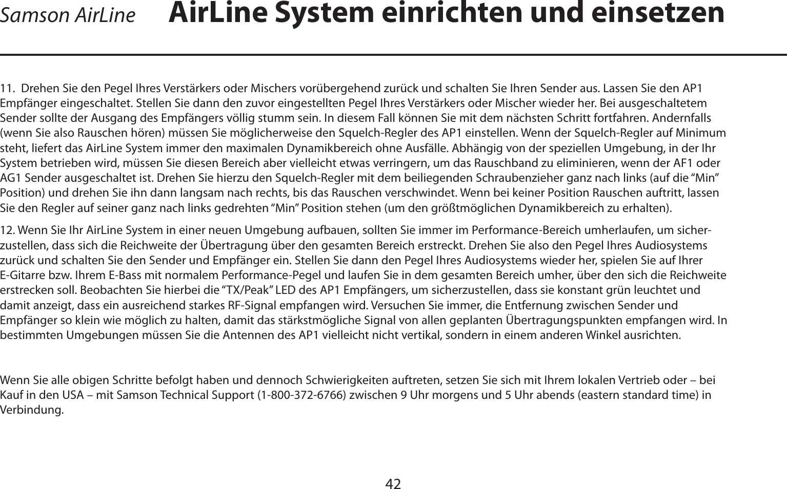 DEUTSCHE4211.  Drehen Sie den Pegel Ihres Verstärkers oder Mischers vorübergehend zurück und schalten Sie Ihren Sender aus. Lassen Sie den AP1 Empfänger eingeschaltet. Stellen Sie dann den zuvor eingestellten Pegel Ihres Verstärkers oder Mischer wieder her. Bei ausgeschaltetem Sender sollte der Ausgang des Empfängers völlig stumm sein. In diesem Fall können Sie mit dem nächsten Schritt fortfahren. Andernfalls (wenn Sie also Rauschen hören) müssen Sie möglicherweise den Squelch-Regler des AP1 einstellen. Wenn der Squelch-Regler auf Minimum steht, liefert das AirLine System immer den maximalen Dynamikbereich ohne Ausfälle. Abhängig von der speziellen Umgebung, in der Ihr System betrieben wird, müssen Sie diesen Bereich aber vielleicht etwas verringern, um das Rauschband zu eliminieren, wenn der AF1 oder AG1 Sender ausgeschaltet ist. Drehen Sie hierzu den Squelch-Regler mit dem beiliegenden Schraubenzieher ganz nach links (auf die “Min” Position) und drehen Sie ihn dann langsam nach rechts, bis das Rauschen verschwindet. Wenn bei keiner Position Rauschen auftritt, lassen Sie den Regler auf seiner ganz nach links gedrehten “Min” Position stehen (um den größtmöglichen Dynamikbereich zu erhalten).12. Wenn Sie Ihr AirLine System in einer neuen Umgebung aufbauen, sollten Sie immer im Performance-Bereich umherlaufen, um sicher-zustellen, dass sich die Reichweite der Übertragung über den gesamten Bereich erstreckt. Drehen Sie also den Pegel Ihres Audiosystems zurück und schalten Sie den Sender und Empfänger ein. Stellen Sie dann den Pegel Ihres Audiosystems wieder her, spielen Sie auf Ihrer E-Gitarre bzw. Ihrem E-Bass mit normalem Performance-Pegel und laufen Sie in dem gesamten Bereich umher, über den sich die Reichweite erstrecken soll. Beobachten Sie hierbei die “TX/Peak” LED des AP1 Empfängers, um sicherzustellen, dass sie konstant grün leuchtet und damit anzeigt, dass ein ausreichend starkes RF-Signal empfangen wird. Versuchen Sie immer, die Entfernung zwischen Sender und Empfänger so klein wie möglich zu halten, damit das stärkstmögliche Signal von allen geplanten Übertragungspunkten empfangen wird. In bestimmten Umgebungen müssen Sie die Antennen des AP1 vielleicht nicht vertikal, sondern in einem anderen Winkel ausrichten.Wenn Sie alle obigen Schritte befolgt haben und dennoch Schwierigkeiten auftreten, setzen Sie sich mit Ihrem lokalen Vertrieb oder – bei Kauf in den USA – mit Samson Technical Support (1-800-372-6766) zwischen 9 Uhr morgens und 5 Uhr abends (eastern standard time) in Verbindung.AirLine System einrichten und einsetzenSamson AirLine