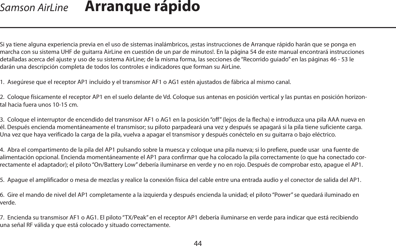 ESPAÑOL44Si ya tiene alguna experiencia previa en el uso de sistemas inalámbricos, ¡estas instrucciones de Arranque rápido harán que se ponga en marcha con su sistema UHF de guitarra AirLine en cuestión de un par de minutos!. En la página 54 de este manual encontrará instrucciones detalladas acerca del ajuste y uso de su sistema AirLine; de la misma forma, las secciones de “Recorrido guiado” en las páginas 46 - 53 le darán una descripción completa de todos los controles e indicadores que forman su AirLine.1.  Asegúrese que el receptor AP1 incluido y el transmisor AF1 o AG1 estén ajustados de fábrica al mismo canal.2.  Coloque físicamente el receptor AP1 en el suelo delante de Vd. Coloque sus antenas en posición vertical y las puntas en posición horizon-tal hacia fuera unos 10-15 cm.3.  Coloque el interruptor de encendido del transmisor AF1 o AG1 en la posición “off” (lejos de la flecha) e introduzca una pila AAA nueva en él. Después encienda momentáneamente el transmisor; su piloto parpadeará una vez y después se apagará si la pila tiene suficiente carga. Una vez que haya verificado la carga de la pila, vuelva a apagar el transmisor y después conéctelo en su guitarra o bajo eléctrico.4.  Abra el compartimento de la pila del AP1 pulsando sobre la muesca y coloque una pila nueva; si lo prefiere, puede usar  una fuente de alimentación opcional. Encienda momentáneamente el AP1 para confirmar que ha colocado la pila correctamente (o que ha conectado cor-rectamente el adaptador); el piloto “On/Battery Low” debería iluminarse en verde y no en rojo. Después de comprobar esto, apague el AP1.5.  Apague el amplificador o mesa de mezclas y realice la conexión física del cable entre una entrada audio y el conector de salida del AP1.6.  Gire el mando de nivel del AP1 completamente a la izquierda y después encienda la unidad; el piloto “Power” se quedará iluminado en verde.7.  Encienda su transmisor AF1 o AG1. El piloto “TX/Peak” en el receptor AP1 debería iluminarse en verde para indicar que está recibiendo una señal RF válida y que está colocado y situado correctamente.Arranque rápidoSamson AirLine