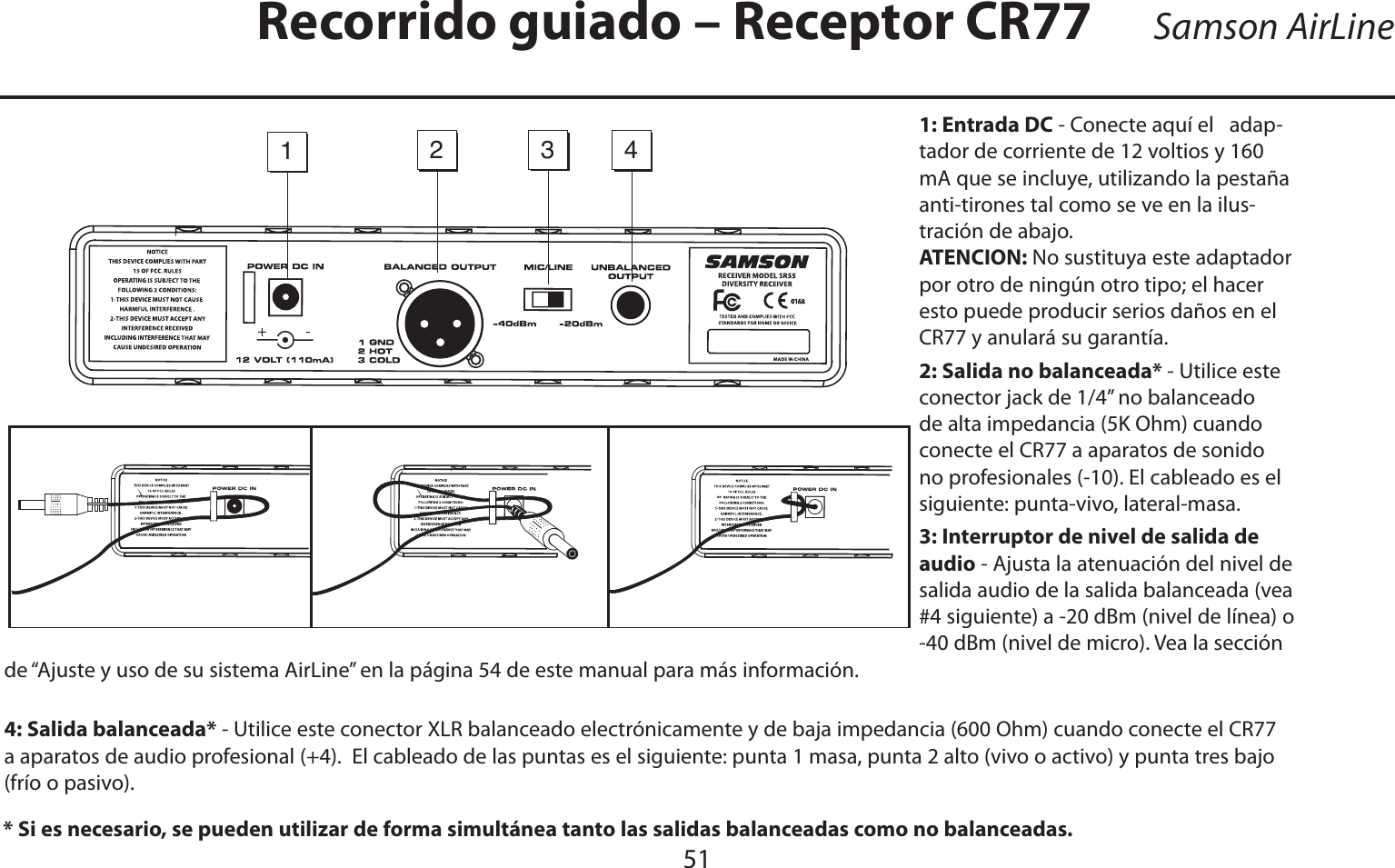ESPAÑOL51Samson AirLine1: Entrada DC - Conecte aquí el   adap-tador de corriente de 12 voltios y 160 mA que se incluye, utilizando la pestaña anti-tirones tal como se ve en la ilus-tración de abajo.  ATENCION: No sustituya este adaptador por otro de ningún otro tipo; el hacer esto puede producir serios daños en el CR77 y anulará su garantía.2: Salida no balanceada* - Utilice este conector jack de 1/4” no balanceado de alta impedancia (5K Ohm) cuando conecte el CR77 a aparatos de sonido no profesionales (-10). El cableado es el siguiente: punta-vivo, lateral-masa.3: Interruptor de nivel de salida de audio - Ajusta la atenuación del nivel de salida audio de la salida balanceada (vea #4 siguiente) a -20 dBm (nivel de línea) o -40 dBm (nivel de micro). Vea la sección de “Ajuste y uso de su sistema AirLine” en la página 54 de este manual para más información.4: Salida balanceada* - Utilice este conector XLR balanceado electrónicamente y de baja impedancia (600 Ohm) cuando conecte el CR77 a aparatos de audio profesional (+4).  El cableado de las puntas es el siguiente: punta 1 masa, punta 2 alto (vivo o activo) y punta tres bajo (frío o pasivo).* Si es necesario, se pueden utilizar de forma simultánea tanto las salidas balanceadas como no balanceadas.Recorrido guiado – Receptor CR771234-