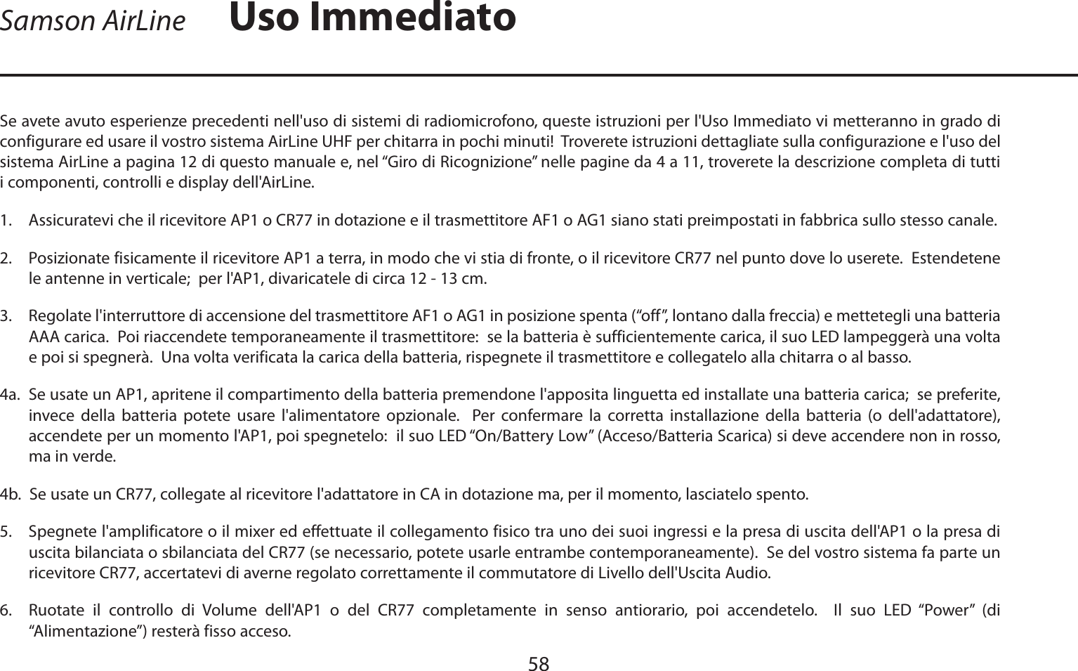 ITALIANOSe avete avuto esperienze precedenti nell&apos;uso di sistemi di radiomicrofono, queste istruzioni per l&apos;Uso Immediato vi metteranno in grado di configurare ed usare il vostro sistema AirLine UHF per chitarra in pochi minuti!  Troverete istruzioni dettagliate sulla configurazione e l&apos;uso del sistema AirLine a pagina 12 di questo manuale e, nel “Giro di Ricognizione” nelle pagine da 4 a 11, troverete la descrizione completa di tutti i componenti, controlli e display dell&apos;AirLine.1. Assicuratevi che il ricevitore AP1 o CR77 in dotazione e il trasmettitore AF1 o AG1 siano stati preimpostati in fabbrica sullo stesso canale.2. Posizionate fisicamente il ricevitore AP1 a terra, in modo che vi stia di fronte, o il ricevitore CR77 nel punto dove lo userete.  Estendetene le antenne in verticale;  per l&apos;AP1, divaricatele di circa 12 - 13 cm.3. Regolate l&apos;interruttore di accensione del trasmettitore AF1 o AG1 in posizione spenta (“off”, lontano dalla freccia) e mettetegli una batteria AAA carica.  Poi riaccendete temporaneamente il trasmettitore:  se la batteria è sufficientemente carica, il suo LED lampeggerà una volta e poi si spegnerà.  Una volta verificata la carica della batteria, rispegnete il trasmettitore e collegatelo alla chitarra o al basso.4a. Se usate un AP1, apritene il compartimento della batteria premendone l&apos;apposita linguetta ed installate una batteria carica;  se preferite, invece della batteria potete usare l&apos;alimentatore opzionale.  Per confermare la corretta installazione della batteria (o dell&apos;adattatore), accendete per un momento l&apos;AP1, poi spegnetelo:  il suo LED “On/Battery Low” (Acceso/Batteria Scarica) si deve accendere non in rosso, ma in verde.  4b.  Se usate un CR77, collegate al ricevitore l&apos;adattatore in CA in dotazione ma, per il momento, lasciatelo spento.5. Spegnete l&apos;amplificatore o il mixer ed effettuate il collegamento fisico tra uno dei suoi ingressi e la presa di uscita dell&apos;AP1 o la presa di uscita bilanciata o sbilanciata del CR77 (se necessario, potete usarle entrambe contemporaneamente).  Se del vostro sistema fa parte un ricevitore CR77, accertatevi di averne regolato correttamente il commutatore di Livello dell&apos;Uscita Audio.6. Ruotate il controllo di Volume dell&apos;AP1 o del CR77 completamente in senso antiorario, poi accendetelo.  Il suo LED “Power” (di “Alimentazione”) resterà fisso acceso.58Samson AirLine Uso Immediato