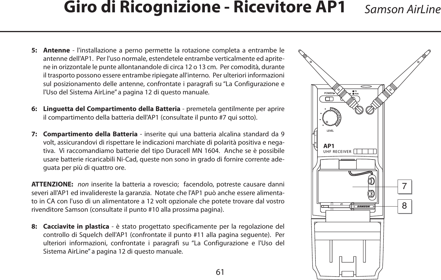 ITALIANO5:   Antenne - l&apos;installazione a perno permette la rotazione completa a entrambe le antenne dell&apos;AP1.  Per l&apos;uso normale, estendetele entrambe verticalmente ed aprite-ne in orizzontale le punte allontanandole di circa 12 o 13 cm.  Per comodità, durante il trasporto possono essere entrambe ripiegate all&apos;interno.  Per ulteriori informazioni sul posizionamento delle antenne, confrontate i paragrafi su “La Configurazione e l&apos;Uso del Sistema AirLine” a pagina 12 di questo manuale.6:   Linguetta del Compartimento della Batteria - premetela gentilmente per aprire il compartimento della batteria dell&apos;AP1 (consultate il punto #7 qui sotto).7:   Compartimento della Batteria - inserite qui una batteria alcalina standard da 9 volt, assicurandovi di rispettare le indicazioni marchiate di polarità positiva e nega-tiva.  Vi raccomandiamo batterie del tipo Duracell MN 1604.  Anche se è possibile usare batterie ricaricabili Ni-Cad, queste non sono in grado di fornire corrente ade-guata per più di quattro ore.  ATTENZIONE:  non inserite la batteria a rovescio;  facendolo, potreste causare danni severi all&apos;AP1 ed invalidereste la garanzia.  Notate che l&apos;AP1 può anche essere alimenta-to in CA con l&apos;uso di un alimentatore a 12 volt opzionale che potete trovare dal vostro rivenditore Samson (consultate il punto #10 alla prossima pagina).8:   Cacciavite in plastica - è stato progettato specificamente per la regolazione del controllo di Squelch dell&apos;AP1 (confrontate il punto #11 alla pagina seguente).  Per ulteriori informazioni, confrontate i paragrafi su “La Configurazione e l&apos;Uso del Sistema AirLine” a pagina 12 di questo manuale.Samson AirLineGiro di Ricognizione - Ricevitore AP1!05(&amp;2%#%)6%2,%6%,0/7%2!#4)6%(),%6%,0)#+503ssss&quot;!44,/7/.0%!+487861