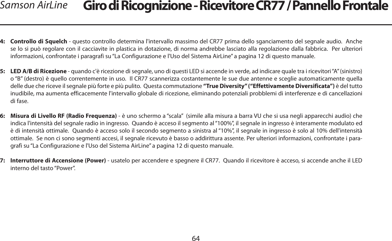 ITALIANO64Samson AirLine4:   Controllo di Squelch - questo controllo determina l&apos;intervallo massimo del CR77 prima dello sganciamento del segnale audio.  Anche se lo si può regolare con il cacciavite in plastica in dotazione, di norma andrebbe lasciato alla regolazione dalla fabbrica.  Per ulteriori informazioni, confrontate i paragrafi su “La Configurazione e l&apos;Uso del Sistema AirLine” a pagina 12 di questo manuale.5:   LED A/B di Ricezione - quando c&apos;è ricezione di segnale, uno di questi LED si accende in verde, ad indicare quale tra i ricevitori “A” (sinistro) o “B” (destro) è quello correntemente in uso.  Il CR77 scannerizza costantemente le sue due antenne e sceglie automaticamente quella delle due che riceve il segnale più forte e più pulito.  Questa commutazione “True Diversity” (“Effettivamente Diversificata”) è del tutto inudibile, ma aumenta efficacemente l&apos;intervallo globale di ricezione, eliminando potenziali probblemi di interferenze e di cancellazioni di fase.6:   Misura di Livello RF (Radio Frequenza) - è uno schermo a “scala”  (simile alla misura a barra VU che si usa negli apparecchi audio) che indica l&apos;intensità del segnale radio in ingresso.  Quando è acceso il segmento al “100%”, il segnale in ingresso è interamente modulato ed è di intensità ottimale.  Quando è acceso solo il secondo segmento a sinistra al “10%”, il segnale in ingresso è solo al 10% dell&apos;intensità ottimale.  Se non ci sono segmenti accesi, il segnale ricevuto è basso o addirittura assente. Per ulteriori informazioni, confrontate i para-grafi su “La Configurazione e l&apos;Uso del Sistema AirLine” a pagina 12 di questo manuale.7:   Interruttore di Accensione (Power) - usatelo per accendere e spegnere il CR77.  Quando il ricevitore è acceso, si accende anche il LED interno del tasto “Power”.Giro di Ricognizione - Ricevitore CR77 / Pannello Frontale