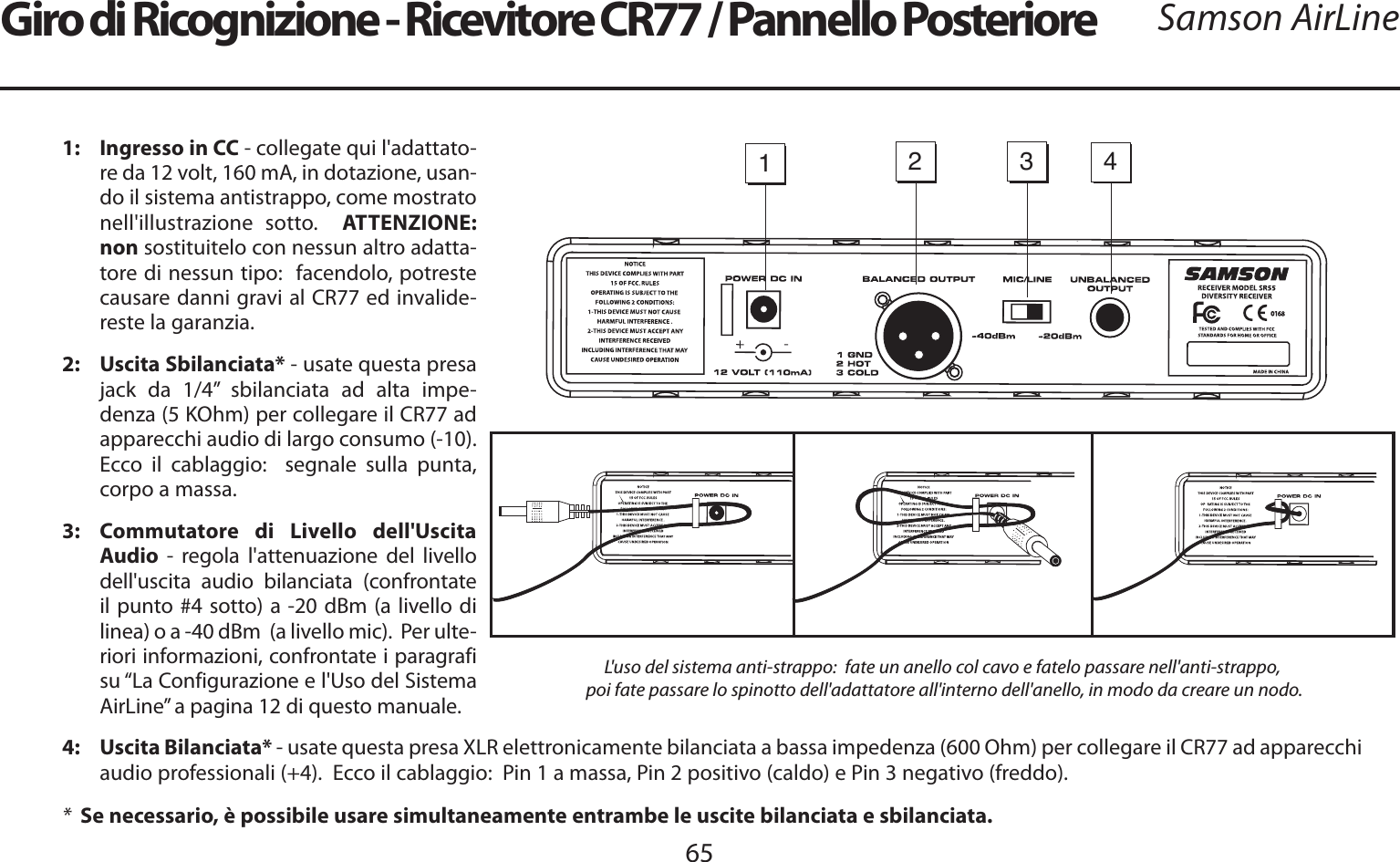 ITALIANO65Samson AirLine1:   Ingresso in CC - collegate qui l&apos;adattato-re da 12 volt, 160 mA, in dotazione, usan-do il sistema antistrappo, come mostrato nell&apos;illustrazione sotto.  ATTENZIONE:  non sostituitelo con nessun altro adatta-tore di nessun tipo:  facendolo, potreste causare danni gravi al CR77 ed invalide-reste la garanzia.2: Uscita Sbilanciata* - usate questa presa jack da 1/4” sbilanciata ad alta impe-denza (5 KOhm) per collegare il CR77 ad apparecchi audio di largo consumo (-10).  Ecco il cablaggio:  segnale sulla punta, corpo a massa.3:  Commutatore di Livello dell&apos;Uscita Audio - regola l&apos;attenuazione del livello dell&apos;uscita audio bilanciata (confrontate il punto #4 sotto) a -20 dBm (a livello di linea) o a -40 dBm  (a livello mic).  Per ulte-riori informazioni, confrontate i paragrafi su “La Configurazione e l&apos;Uso del Sistema AirLine” a pagina 12 di questo manuale.4: Uscita Bilanciata* - usate questa presa XLR elettronicamente bilanciata a bassa impedenza (600 Ohm) per collegare il CR77 ad apparecchi audio professionali (+4).  Ecco il cablaggio:  Pin 1 a massa, Pin 2 positivo (caldo) e Pin 3 negativo (freddo).*  Se necessario, è possibile usare simultaneamente entrambe le uscite bilanciata e sbilanciata.1234-Giro di Ricognizione - Ricevitore CR77 / Pannello PosterioreL&apos;uso del sistema anti-strappo:  fate un anello col cavo e fatelo passare nell&apos;anti-strappo,poi fate passare lo spinotto dell&apos;adattatore all&apos;interno dell&apos;anello, in modo da creare un nodo.  