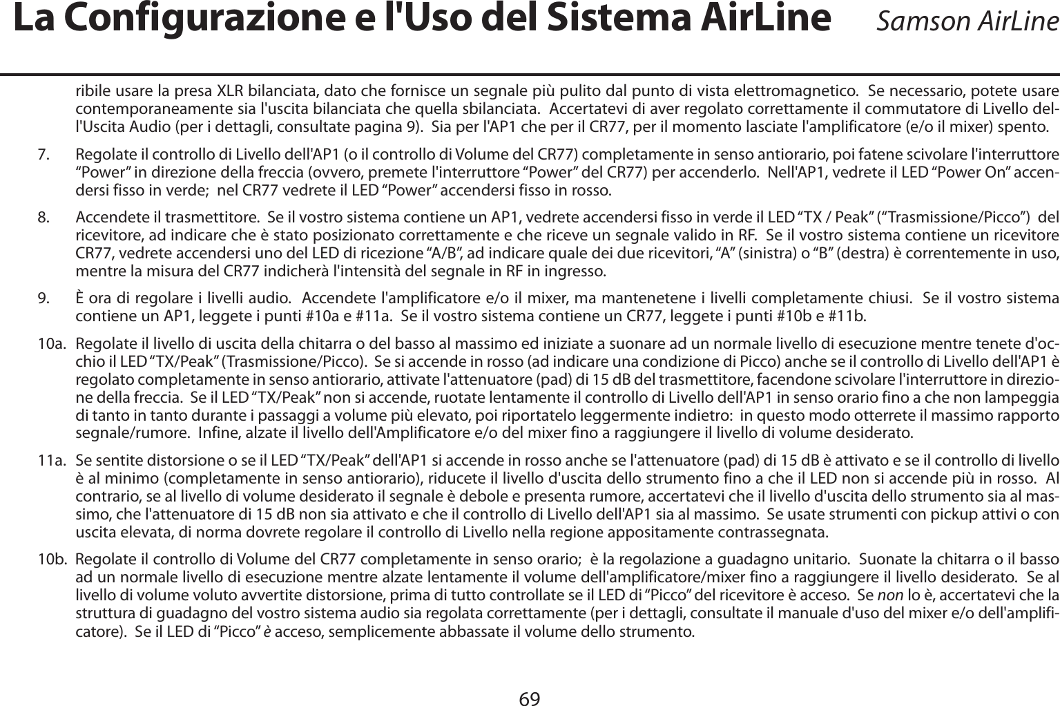 69ITALIANOribile usare la presa XLR bilanciata, dato che fornisce un segnale più pulito dal punto di vista elettromagnetico.  Se necessario, potete usare contemporaneamente sia l&apos;uscita bilanciata che quella sbilanciata.  Accertatevi di aver regolato correttamente il commutatore di Livello del-l&apos;Uscita Audio (per i dettagli, consultate pagina 9).  Sia per l&apos;AP1 che per il CR77, per il momento lasciate l&apos;amplificatore (e/o il mixer) spento.7.   Regolate il controllo di Livello dell&apos;AP1 (o il controllo di Volume del CR77) completamente in senso antiorario, poi fatene scivolare l&apos;interruttore “Power” in direzione della freccia (ovvero, premete l&apos;interruttore “Power” del CR77) per accenderlo.  Nell&apos;AP1, vedrete il LED “Power On” accen-dersi fisso in verde;  nel CR77 vedrete il LED “Power” accendersi fisso in rosso.8.   Accendete il trasmettitore.  Se il vostro sistema contiene un AP1, vedrete accendersi fisso in verde il LED “TX / Peak” (“Trasmissione/Picco”)  del ricevitore, ad indicare che è stato posizionato correttamente e che riceve un segnale valido in RF.  Se il vostro sistema contiene un ricevitore CR77, vedrete accendersi uno del LED di ricezione “A/B”, ad indicare quale dei due ricevitori, “A” (sinistra) o “B” (destra) è correntemente in uso, mentre la misura del CR77 indicherà l&apos;intensità del segnale in RF in ingresso.9.   È ora di regolare i livelli audio.  Accendete l&apos;amplificatore e/o il mixer, ma mantenetene i livelli completamente chiusi.  Se il vostro sistema contiene un AP1, leggete i punti #10a e #11a.  Se il vostro sistema contiene un CR77, leggete i punti #10b e #11b.10a. Regolate il livello di uscita della chitarra o del basso al massimo ed iniziate a suonare ad un normale livello di esecuzione mentre tenete d&apos;oc-chio il LED “TX/Peak” (Trasmissione/Picco).  Se si accende in rosso (ad indicare una condizione di Picco) anche se il controllo di Livello dell&apos;AP1 è regolato completamente in senso antiorario, attivate l&apos;attenuatore (pad) di 15 dB del trasmettitore, facendone scivolare l&apos;interruttore in direzio-ne della freccia.  Se il LED “TX/Peak” non si accende, ruotate lentamente il controllo di Livello dell&apos;AP1 in senso orario fino a che non lampeggia di tanto in tanto durante i passaggi a volume più elevato, poi riportatelo leggermente indietro:  in questo modo otterrete il massimo rapporto segnale/rumore.  Infine, alzate il livello dell&apos;Amplificatore e/o del mixer fino a raggiungere il livello di volume desiderato.11a. Se sentite distorsione o se il LED “TX/Peak” dell&apos;AP1 si accende in rosso anche se l&apos;attenuatore (pad) di 15 dB è attivato e se il controllo di livello è al minimo (completamente in senso antiorario), riducete il livello d&apos;uscita dello strumento fino a che il LED non si accende più in rosso.  Al contrario, se al livello di volume desiderato il segnale è debole e presenta rumore, accertatevi che il livello d&apos;uscita dello strumento sia al mas-simo, che l&apos;attenuatore di 15 dB non sia attivato e che il controllo di Livello dell&apos;AP1 sia al massimo.  Se usate strumenti con pickup attivi o con uscita elevata, di norma dovrete regolare il controllo di Livello nella regione appositamente contrassegnata.10b.  Regolate il controllo di Volume del CR77 completamente in senso orario;  è la regolazione a guadagno unitario.  Suonate la chitarra o il basso ad un normale livello di esecuzione mentre alzate lentamente il volume dell&apos;amplificatore/mixer fino a raggiungere il livello desiderato.  Se al livello di volume voluto avvertite distorsione, prima di tutto controllate se il LED di “Picco” del ricevitore è acceso.  Se non lo è, accertatevi che la struttura di guadagno del vostro sistema audio sia regolata correttamente (per i dettagli, consultate il manuale d&apos;uso del mixer e/o dell&apos;amplifi-catore).  Se il LED di “Picco” è acceso, semplicemente abbassate il volume dello strumento.La Configurazione e l&apos;Uso del Sistema AirLine Samson AirLine