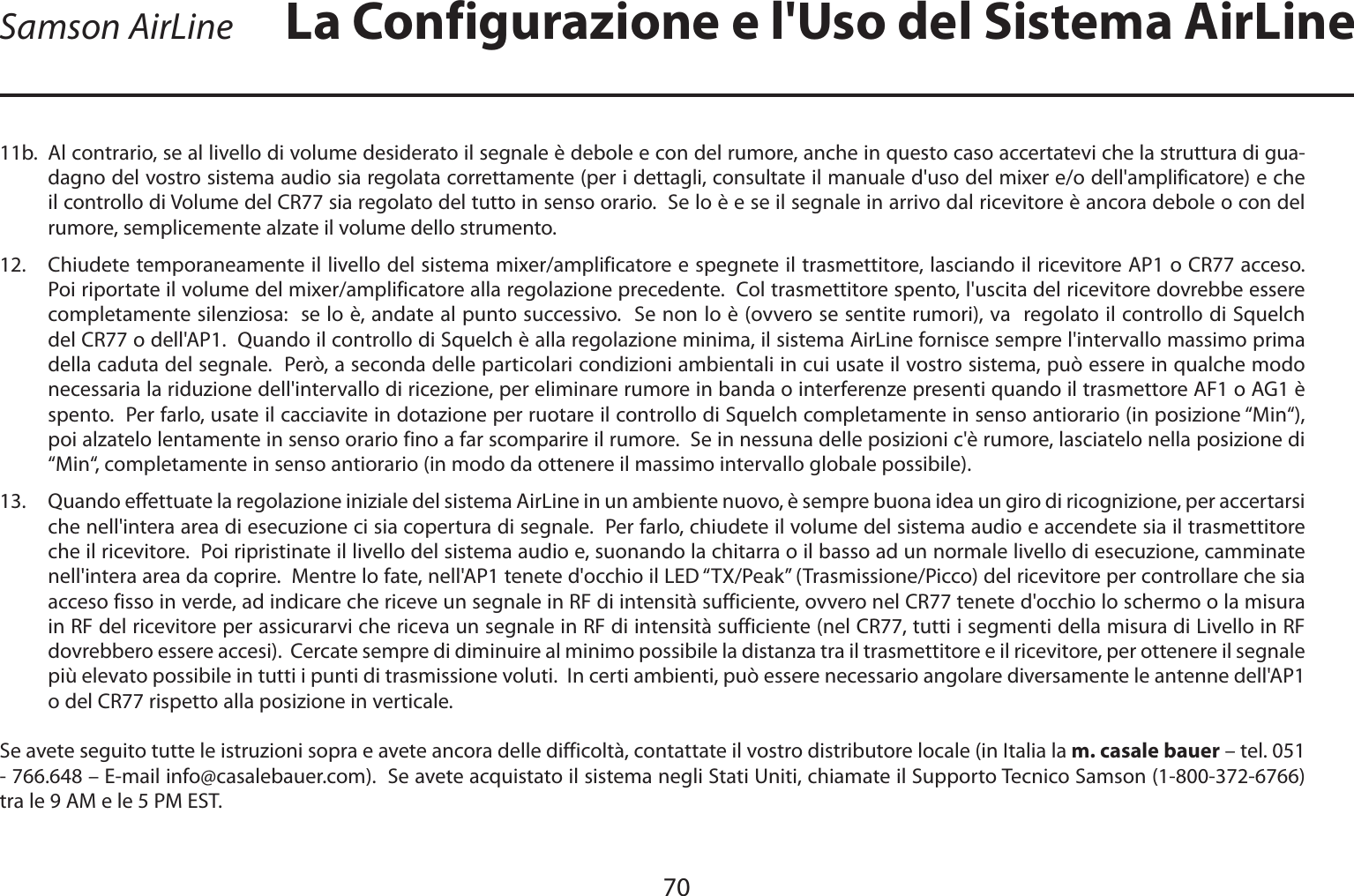 70ITALIANO11b.  Al contrario, se al livello di volume desiderato il segnale è debole e con del rumore, anche in questo caso accertatevi che la struttura di gua-dagno del vostro sistema audio sia regolata correttamente (per i dettagli, consultate il manuale d&apos;uso del mixer e/o dell&apos;amplificatore) e che il controllo di Volume del CR77 sia regolato del tutto in senso orario.  Se lo è e se il segnale in arrivo dal ricevitore è ancora debole o con del rumore, semplicemente alzate il volume dello strumento.12. Chiudete temporaneamente il livello del sistema mixer/amplificatore e spegnete il trasmettitore, lasciando il ricevitore AP1 o CR77 acceso.  Poi riportate il volume del mixer/amplificatore alla regolazione precedente.  Col trasmettitore spento, l&apos;uscita del ricevitore dovrebbe essere completamente silenziosa:  se lo è, andate al punto successivo.  Se non lo è (ovvero se sentite rumori), va  regolato il controllo di Squelch del CR77 o dell&apos;AP1.  Quando il controllo di Squelch è alla regolazione minima, il sistema AirLine fornisce sempre l&apos;intervallo massimo prima della caduta del segnale.  Però, a seconda delle particolari condizioni ambientali in cui usate il vostro sistema, può essere in qualche modo necessaria la riduzione dell&apos;intervallo di ricezione, per eliminare rumore in banda o interferenze presenti quando il trasmettore AF1 o AG1 è spento.  Per farlo, usate il cacciavite in dotazione per ruotare il controllo di Squelch completamente in senso antiorario (in posizione “Min“), poi alzatelo lentamente in senso orario fino a far scomparire il rumore.  Se in nessuna delle posizioni c&apos;è rumore, lasciatelo nella posizione di “Min“, completamente in senso antiorario (in modo da ottenere il massimo intervallo globale possibile).13.   Quando effettuate la regolazione iniziale del sistema AirLine in un ambiente nuovo, è sempre buona idea un giro di ricognizione, per accertarsi che nell&apos;intera area di esecuzione ci sia copertura di segnale.  Per farlo, chiudete il volume del sistema audio e accendete sia il trasmettitore che il ricevitore.  Poi ripristinate il livello del sistema audio e, suonando la chitarra o il basso ad un normale livello di esecuzione, camminate nell&apos;intera area da coprire.  Mentre lo fate, nell&apos;AP1 tenete d&apos;occhio il LED “TX/Peak” (Trasmissione/Picco) del ricevitore per controllare che sia acceso fisso in verde, ad indicare che riceve un segnale in RF di intensità sufficiente, ovvero nel CR77 tenete d&apos;occhio lo schermo o la misura in RF del ricevitore per assicurarvi che riceva un segnale in RF di intensità sufficiente (nel CR77, tutti i segmenti della misura di Livello in RF dovrebbero essere accesi).  Cercate sempre di diminuire al minimo possibile la distanza tra il trasmettitore e il ricevitore, per ottenere il segnale più elevato possibile in tutti i punti di trasmissione voluti.  In certi ambienti, può essere necessario angolare diversamente le antenne dell&apos;AP1 o del CR77 rispetto alla posizione in verticale.Se avete seguito tutte le istruzioni sopra e avete ancora delle difficoltà, contattate il vostro distributore locale (in Italia la m. casale bauer – tel. 051 - 766.648 – E-mail info@casalebauer.com).  Se avete acquistato il sistema negli Stati Uniti, chiamate il Supporto Tecnico Samson (1-800-372-6766) tra le 9 AM e le 5 PM EST.Samson AirLine La Configurazione e l&apos;Uso del Sistema AirLine