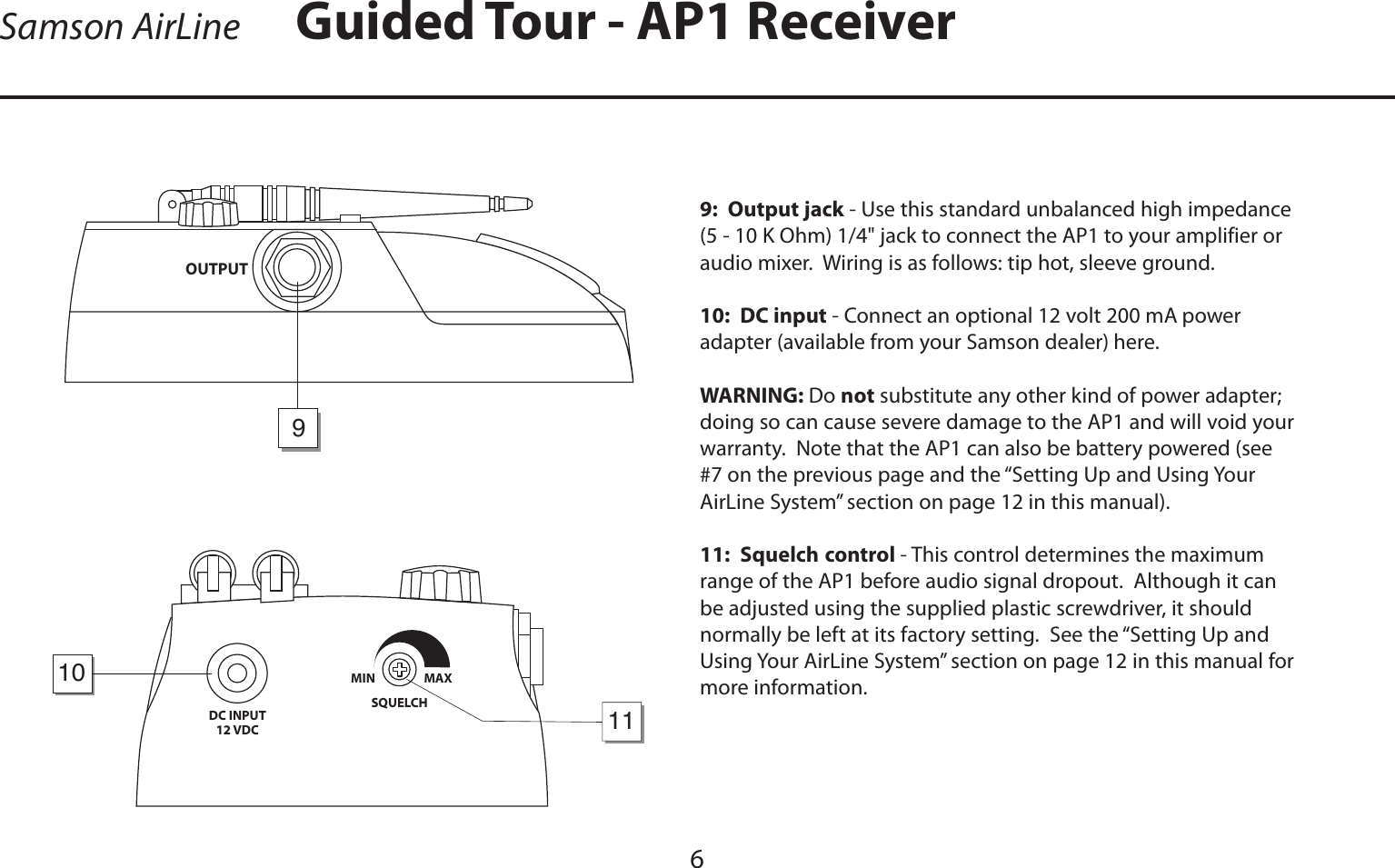 ENGLISHGuided Tour - AP1 Receiver6Samson AirLine9:  Output jack - Use this standard unbalanced high impedance (5 - 10 K Ohm) 1/4&quot; jack to connect the AP1 to your amplifier or audio mixer.  Wiring is as follows: tip hot, sleeve ground.10:  DC input - Connect an optional 12 volt 200 mA power adapter (available from your Samson dealer) here.  WARNING: Do not substitute any other kind of power adapter; doing so can cause severe damage to the AP1 and will void your warranty.  Note that the AP1 can also be battery powered (see #7 on the previous page and the “Setting Up and Using Your AirLine System” section on page 12 in this manual).11:  Squelch control - This control determines the maximum range of the AP1 before audio signal dropout.  Although it can be adjusted using the supplied plastic screwdriver, it should normally be left at its factory setting.  See the “Setting Up and Using Your AirLine System” section on page 12 in this manual for more information.DC INPUT12 VDCSQUELCHMIN                  MAX1011OUTPUT9