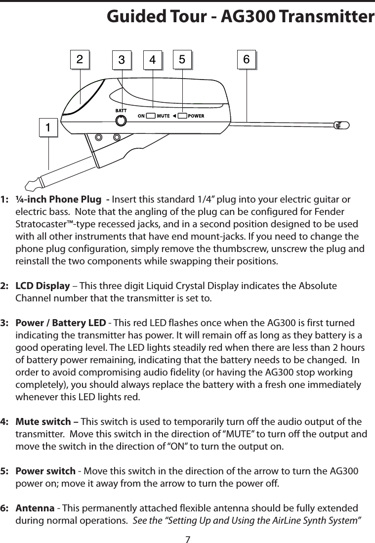 1:    ¼-inch Phone Plug  - Insert this standard 1/4” plug into your electric guitar or electric bass.  Note that the angling of the plug can be configured for Fender Stratocaster™-type recessed jacks, and in a second position designed to be used with all other instruments that have end mount-jacks. If you need to change the phone plug configuration, simply remove the thumbscrew, unscrew the plug and reinstall the two components while swapping their positions.2:   LCD Display – This three digit Liquid Crystal Display indicates the Absolute Channel number that the transmitter is set to.  3:    Power / Battery LED - This red LED flashes once when the AG300 is first turned indicating the transmitter has power. It will remain off as long as they battery is a good operating level. The LED lights steadily red when there are less than 2 hours of battery power remaining, indicating that the battery needs to be changed.  In order to avoid compromising audio fidelity (or having the AG300 stop working completely), you should always replace the battery with a fresh one immediately whenever this LED lights red.4:    Mute switch – This switch is used to temporarily turn off the audio output of the transmitter.  Move this switch in the direction of “MUTE” to turn off the output and move the switch in the direction of “ON” to turn the output on. 5:    Power switch - Move this switch in the direction of the arrow to turn the AG300 power on; move it away from the arrow to turn the power off.6:    Antenna - This permanently attached flexible antenna should be fully extended during normal operations.  See the “Setting Up and Using the AirLine Synth System” 32145 6Guided Tour - AG300 Transmitter7