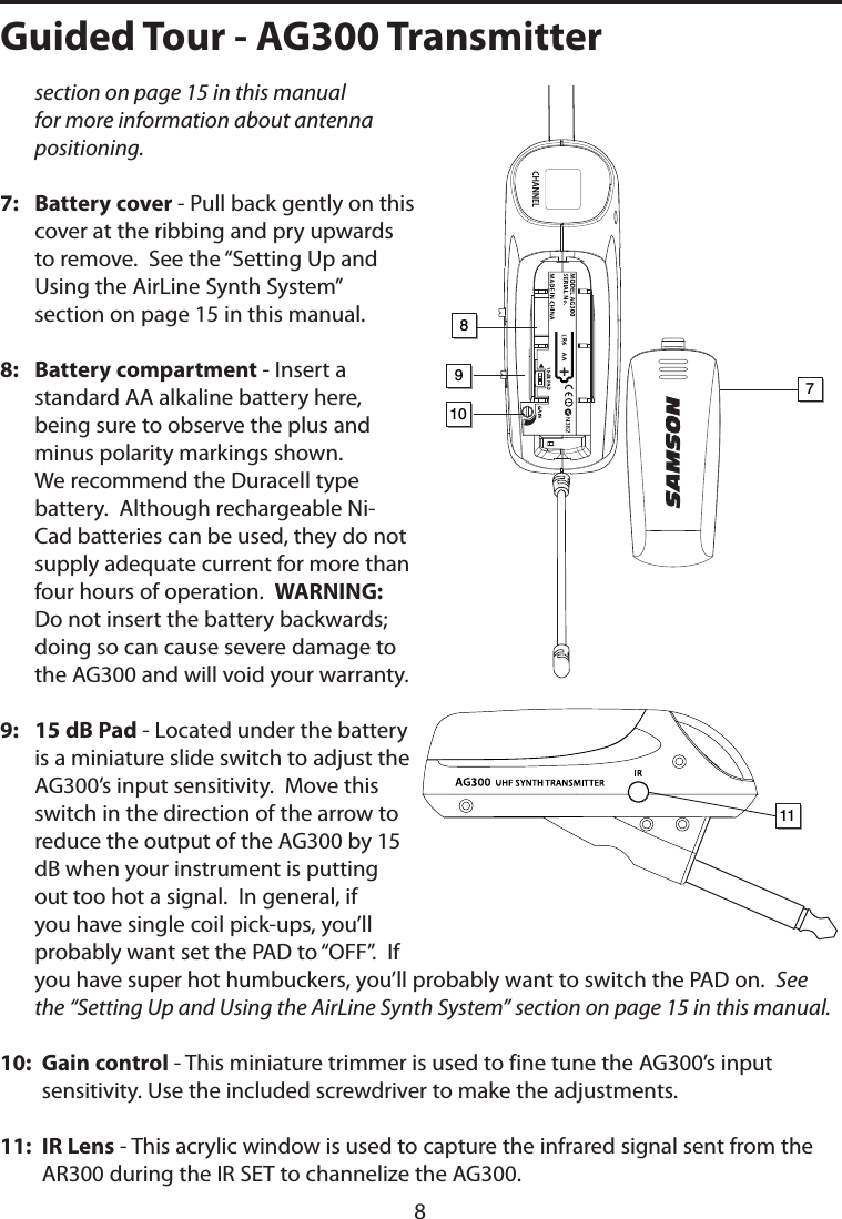 section on page 15 in this manual for more information about antenna positioning.7:    Battery cover - Pull back gently on this cover at the ribbing and pry upwards to remove.  See the “Setting Up and Using the AirLine Synth System” section on page 15 in this manual.8:   Battery compartment - Insert a standard AA alkaline battery here, being sure to observe the plus and minus polarity markings shown.  We recommend the Duracell type battery.  Although rechargeable Ni-Cad batteries can be used, they do not supply adequate current for more than four hours of operation.  WARNING:  Do not insert the battery backwards; doing so can cause severe damage to the AG300 and will void your warranty.9:    15 dB Pad - Located under the battery is a miniature slide switch to adjust the AG300’s input sensitivity.  Move this switch in the direction of the arrow to reduce the output of the AG300 by 15 dB when your instrument is putting out too hot a signal.  In general, if you have single coil pick-ups, you’ll probably want set the PAD to “OFF”.  If you have super hot humbuckers, you’ll probably want to switch the PAD on.  See the “Setting Up and Using the AirLine Synth System” section on page 15 in this manual.10:  Gain control - This miniature trimmer is used to fine tune the AG300’s input sensitivity. Use the included screwdriver to make the adjustments.11:  IR Lens - This acrylic window is used to capture the infrared signal sent from the AR300 during the IR SET to channelize the AG300.1098117Guided Tour - AG300 Transmitter8