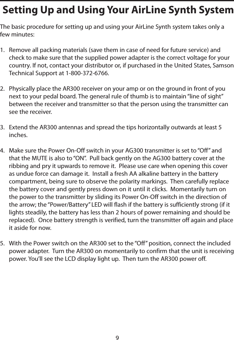 The basic procedure for setting up and using your AirLine Synth system takes only a few minutes:1.    Remove all packing materials (save them in case of need for future service) and check to make sure that the supplied power adapter is the correct voltage for your country. If not, contact your distributor or, if purchased in the United States, Samson Technical Support at 1-800-372-6766.2.    Physically place the AR300 receiver on your amp or on the ground in front of you next to your pedal board. The general rule of thumb is to maintain “line of sight” between the receiver and transmitter so that the person using the transmitter can see the receiver.3.    Extend the AR300 antennas and spread the tips horizontally outwards at least 5 inches.4.    Make sure the Power On-Off switch in your AG300 transmitter is set to “Off” and that the MUTE is also to “ON”.  Pull back gently on the AG300 battery cover at the ribbing and pry it upwards to remove it.  Please use care when opening this cover as undue force can damage it.  Install a fresh AA alkaline battery in the battery compartment, being sure to observe the polarity markings.  Then carefully replace the battery cover and gently press down on it until it clicks.  Momentarily turn on the power to the transmitter by sliding its Power On-Off switch in the direction of the arrow; the “Power/Battery” LED will flash if the battery is sufficiently strong (if it lights steadily, the battery has less than 2 hours of power remaining and should be replaced).  Once battery strength is verified, turn the transmitter off again and place it aside for now.5.    With the Power switch on the AR300 set to the “Off” position, connect the included power adapter.  Turn the AR300 on momentarily to confirm that the unit is receiving power. You’ll see the LCD display light up.  Then turn the AR300 power off.Setting Up and Using Your AirLine Synth System9