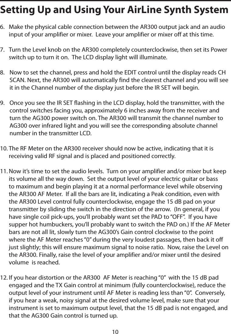 6.    Make the physical cable connection between the AR300 output jack and an audio input of your amplifier or mixer.  Leave your amplifier or mixer off at this time.7.     Turn the Level knob on the AR300 completely counterclockwise, then set its Power switch up to turn it on.  The LCD display light will illuminate.8.    Now to set the channel, press and hold the EDIT control until the display reads CH SCAN. Next, the AR300 will automatically find the clearest channel and you will see it in the Channel number of the display just before the IR SET will begin.9.    Once you see the IR SET flashing in the LCD display, hold the transmitter, with the control switches facing you, approximately 6 inches away from the receiver and turn the AG300 power switch on. The AR300 will transmit the channel number to AG300 over infrared light and you will see the corresponding absolute channel number in the transmitter LCD.10.  The RF Meter on the AR300 receiver should now be active, indicating that it is receiving valid RF signal and is placed and positioned correctly.11.  Now it’s time to set the audio levels.  Turn on your amplifier and/or mixer but keep its volume all the way down.  Set the output level of your electric guitar or bass to maximum and begin playing it at a normal performance level while observing the AR300 AF Meter.  If all the bars are lit, indicating a Peak condition, even with the AR300 Level control fully counterclockwise, engage the 15 dB pad on your transmitter by sliding the switch in the direction of the arrow.  (In general, if you have single coil pick-ups, you’ll probably want set the PAD to “OFF”.  If you have supper hot humbuckers, you’ll probably want to switch the PAD on.) If the AF Meter bars are not all lit, slowly turn the AG300’s Gain control clockwise to the point where the AF Meter reaches ‘‘0” during the very loudest passages, then back it off just slightly; this will ensure maximum signal to noise ratio.  Now, raise the Level on the AR300. Finally, raise the level of your amplifier and/or mixer until the desired volume  is reached.12.  If you hear distortion or the AR300  AF Meter is reaching “0”  with the 15 dB pad engaged and the TX Gain control at minimum (fully counterclockwise), reduce the output level of your instrument until AF Meter is reading less than “0”.  Conversely, if you hear a weak, noisy signal at the desired volume level, make sure that your instrument is set to maximum output level, that the 15 dB pad is not engaged, and that the AG300 Gain control is turned up.  Setting Up and Using Your AirLine Synth System10