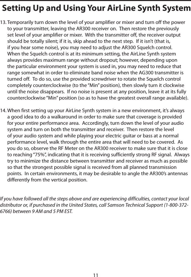 13.  Temporarily turn down the level of your amplifier or mixer and turn off the power to your transmitter, leaving the AR300 receiver on.  Then restore the previously set level of your amplifier or mixer.  With the transmitter off, the receiver output should be totally silent; if it is, skip ahead to the next step.  If it isn’t (that is, if you hear some noise), you may need to adjust the AR300 Squelch control.  When the Squelch control is at its minimum setting, the AirLine Synth system always provides maximum range without dropout; however, depending upon the particular environment your system is used in, you may need to reduce that range somewhat in order to eliminate band noise when the AG300 transmitter is turned off.  To do so, use the provided screwdriver to rotate the Squelch control completely counterclockwise (to the “Min” position), then slowly turn it clockwise until the noise disappears.  If no noise is present at any position, leave it at its fully counterclockwise “Min” position (so as to have the greatest overall range available).14.  When first setting up your AirLine Synth system in a new environment, it’s always a good idea to do a walkaround in order to make sure that coverage is provided for your entire performance area.  Accordingly, turn down the level of your audio system and turn on both the transmitter and receiver.  Then restore the level of your audio system and while playing your electric guitar or bass at a normal performance level, walk through the entire area that will need to be covered.  As you do so, observe the RF Meter on the AR300 receiver to make sure that it is close to reaching “75%”, indicating that it is receiving sufficiently strong RF signal.  Always try to minimize the distance between transmitter and receiver as much as possible so that the strongest possible signal is received from all planned transmission points.  In certain environments, it may be desirable to angle the AR300’s antennas differently from the vertical position.If you have followed all the steps above and are experiencing difficulties, contact your local distributor or, if purchased in the United States, call Samson Technical Support (1-800-372-6766) between 9 AM and 5 PM EST.Setting Up and Using Your AirLine Synth System11