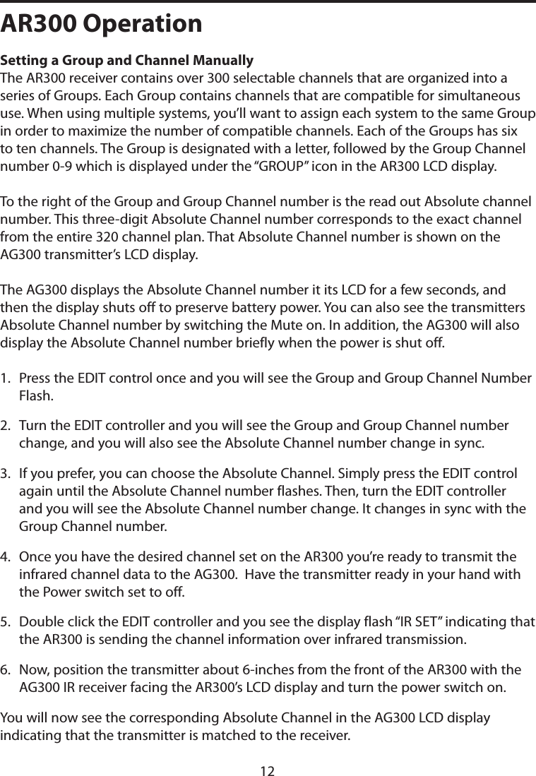 AR300 OperationSetting a Group and Channel Manually The AR300 receiver contains over 300 selectable channels that are organized into a series of Groups. Each Group contains channels that are compatible for simultaneous use. When using multiple systems, you’ll want to assign each system to the same Group in order to maximize the number of compatible channels. Each of the Groups has six to ten channels. The Group is designated with a letter, followed by the Group Channel number 0-9 which is displayed under the “GROUP” icon in the AR300 LCD display. To the right of the Group and Group Channel number is the read out Absolute channel number. This three-digit Absolute Channel number corresponds to the exact channel from the entire 320 channel plan. That Absolute Channel number is shown on the AG300 transmitter’s LCD display. The AG300 displays the Absolute Channel number it its LCD for a few seconds, and then the display shuts off to preserve battery power. You can also see the transmitters Absolute Channel number by switching the Mute on. In addition, the AG300 will also display the Absolute Channel number briefly when the power is shut off. 1.   Press the EDIT control once and you will see the Group and Group Channel Number Flash.2.   Turn the EDIT controller and you will see the Group and Group Channel number change, and you will also see the Absolute Channel number change in sync. 3.   If you prefer, you can choose the Absolute Channel. Simply press the EDIT control again until the Absolute Channel number flashes. Then, turn the EDIT controller and you will see the Absolute Channel number change. It changes in sync with the Group Channel number.4.   Once you have the desired channel set on the AR300 you’re ready to transmit the infrared channel data to the AG300.  Have the transmitter ready in your hand with the Power switch set to off. 5.   Double click the EDIT controller and you see the display flash “IR SET” indicating that the AR300 is sending the channel information over infrared transmission.6.   Now, position the transmitter about 6-inches from the front of the AR300 with the AG300 IR receiver facing the AR300’s LCD display and turn the power switch on.You will now see the corresponding Absolute Channel in the AG300 LCD display indicating that the transmitter is matched to the receiver. 12