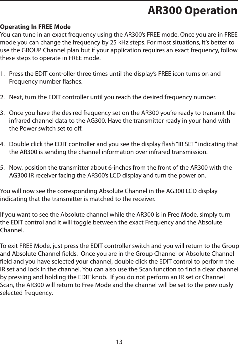 AR300 OperationOperating In FREE ModeYou can tune in an exact frequency using the AR300’s FREE mode. Once you are in FREE mode you can change the frequency by 25 kHz steps. For most situations, it’s better to use the GROUP Channel plan but if your application requires an exact frequency, follow these steps to operate in FREE mode.1.   Press the EDIT controller three times until the display’s FREE icon turns on and Frequency number flashes.2. Next, turn the EDIT controller until you reach the desired frequency number.3.   Once you have the desired frequency set on the AR300 you’re ready to transmit the infrared channel data to the AG300. Have the transmitter ready in your hand with the Power switch set to off. 4.   Double click the EDIT controller and you see the display flash “IR SET” indicating that the AR300 is sending the channel information over infrared transmission.5.   Now, position the transmitter about 6-inches from the front of the AR300 with the AG300 IR receiver facing the AR300’s LCD display and turn the power on.You will now see the corresponding Absolute Channel in the AG300 LCD display indicating that the transmitter is matched to the receiver.If you want to see the Absolute channel while the AR300 is in Free Mode, simply turn the EDIT control and it will toggle between the exact Frequency and the Absolute Channel.To exit FREE Mode, just press the EDIT controller switch and you will return to the Group and Absolute Channel fields.  Once you are in the Group Channel or Absolute Channel field and you have selected your channel, double click the EDIT control to perform the IR set and lock in the channel. You can also use the Scan function to find a clear channel by pressing and holding the EDIT knob.  If you do not perform an IR set or Channel Scan, the AR300 will return to Free Mode and the channel will be set to the previously selected frequency.13