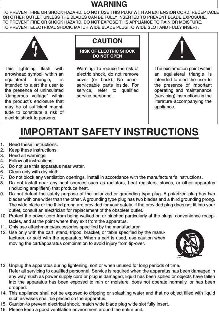 WARNINGTO PREVENT FIRE OR SHOCK HAZARD. DO NOT USE THIS PLUG WITH AN EXTENSION CORD, RECEPTACLE OR OTHER OUTLET UNLESS THE BLADES CAN BE FULLY INSERTED TO PREVENT BLADE EXPOSURE.TO PREVENT FIRE OR SHOCK HAZARD. DO NOT EXPOSE THIS APPLIANCE TO RAIN OR MOISTURE.TO PREVENT ELECTRICAL SHOCK, MATCH WIDE BLADE PLUG TO WIDE SLOT AND FULLY INSERT.RISK OF ELECTRIC SHOCKDO NOT OPENCAUTIONThis lightning flash with arrowhead symbol, within an equilateral triangle, is intended to alert the user to the presence of uninsulated “dangerous voltage” within the product’s enclosure that may be of sufficient magni-tude to constitute a risk of electric shock to persons.Warning: To reduce the risk of electric shock, do not remove cover (or back). No user-serviceable parts inside. For service, refer to qualified service personnel.The exclamation point within an equilateral triangle is intended to alert the user to the presence of important operating and maintenance (servicing) instructions in the literature accompanying the appliance.Read these instructions.Keep these instructions.Heed all warnings.Follow all instructions.Do not use this apparatus near water.Clean only with dry cloth.Do not block any ventilation openings. Install in accordance with the manufacturer’s instructions.Do not install near any heat sources such as radiators, heat registers, stoves, or other apparatus (including amplifiers) that produce heat.Do not defeat the safety purpose of the polarized or grounding type plug. A polarized plug has two blades with one wider than the other. A grounding type plug has two blades and a third grounding prong. The wide blade or the third prong are provided for your safety. If the provided plug does not fit into your outlet, consult an electrician for replacement of the obsolete outlet.Protect the power cord from being walked on or pinched particularly at the plugs, convenience recep-tacles, and at the point where they exit from the apparatus.Only use attachments/accessories specified by the manufacturer.Use only with the cart, stand, tripod, bracket, or table specified by the manu-facturer, or sold with the apparatus. When a cart is used, use caution when moving the cart/apparatus combination to avoid injury from tip-over.Unplug the apparatus during lightening, sort or when unused for long periods of time.Refer all servicing to qualified personnel. Service is required when the apparatus has been damaged in any way, such as power supply cord or plug is damaged, liquid has been spilled or objects have fallen into the apparatus has been exposed to rain or moisture, does not operate normally, or has been dropped.This appliance shall not be exposed to dripping or splashing water and that no object filled with liquid such as vases shall be placed on the apparatus.Caution-to prevent electrical shock, match wide blade plug wide slot fully insert.Please keep a good ventilation environment around the entire unit.1.2.3.4.5.6.7.8.9.10.11.12.13.14.15.16.IMPORTANT SAFETY INSTRUCTIONS