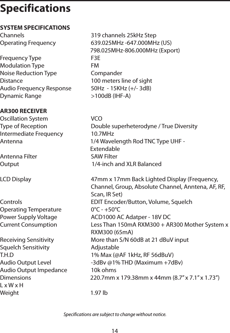 SYSTEM SPECIFICATIONS   Channels 319 channels 25kHz StepOperating Frequency    639.025MHz -647.000MHz (US)   798.025MHz-806.000MHz (Export)Frequency Type F3EModulation Type FMNoise Reduction Type CompanderDistance 100 meters line of sightAudio Frequency Response   50Hz  - 15KHz (+/- 3dB)Dynamic Range &gt;100dB (IHF-A)  AR300 RECEIVEROscillation System VCOType of Reception Double superheterodyne / True DiversityIntermediate Frequency   10.7MHzAntenna 1/4 Wavelength Rod TNC Type UHF -         ExtendableAntenna Filter SAW FilterOutput  1/4-inch and XLR BalancedLCD Display   47mm x 17mm Back Lighted Display (Frequency, Channel, Group, Absolute Channel, Anntena, AF, RF, Scan, IR Set)Controls EDIT Encoder/Button, Volume, SquelchOperating Temperature   0°C - +50°CPower Supply Voltage ACD1000 AC Adatper - 18V DCCurrent Consumption Less Than 150mA RXM300 + AR300 Mother System x    RXM300 (65mA)Receiving Sensitivity More than S/N 60dB at 21 dBuV inputSquelch Sensitivity AdjustableT.H.D 1% Max (@AF 1kHz, RF 56dBuV)Audio Output Level -3dBv @1% THD (Maximum +7dBv)Audio Output Impedance   10k ohmsDimensions 220.7mm x 179.38mm x 44mm (8.7” x 7.1” x 1.73”)L x W x HWeight 1.97 lbSpecifications are subject to change without notice.Specifications14