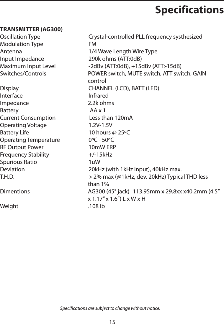 TRANSMITTER (AG300)   Oscillation Type Crystal-controlled PLL frequency systhesizedModulation Type FMAntenna 1/4 Wave Length Wire TypeInput Impedance 290k ohms (ATT:0dB)Maximum Input Level -2dBv (ATT:0dB), +15dBv (ATT:-15dB)Switches/Controls POWER switch, MUTE switch, ATT switch, GAIN    controlDisplay CHANNEL (LCD), BATT (LED)Interface InfraredImpedance 2.2k ohmsBattery  AA x 1Current Consumption  Less than 120mAOperating Voltage 1.2V-1.5VBattery Life 10 hours @ 25ºC Operating Temperature   0ºC - 50ºCRF Output Power 10mW ERPFrequency Stability +/-15kHzSpurious Ratio 1uWDeviation 20kHz (with 1kHz input), 40kHz max.T.H.D. &gt; 2% max (@1kHz, dev. 20kHz) Typical THD less    than 1%Dimentions AG300 (45° jack) 113.95mm x 29.8xx x40.2mm (4.5” x 1.17” x 1.6”) L x W x HWeight .108 lbSpecifications are subject to change without notice.Specifications15