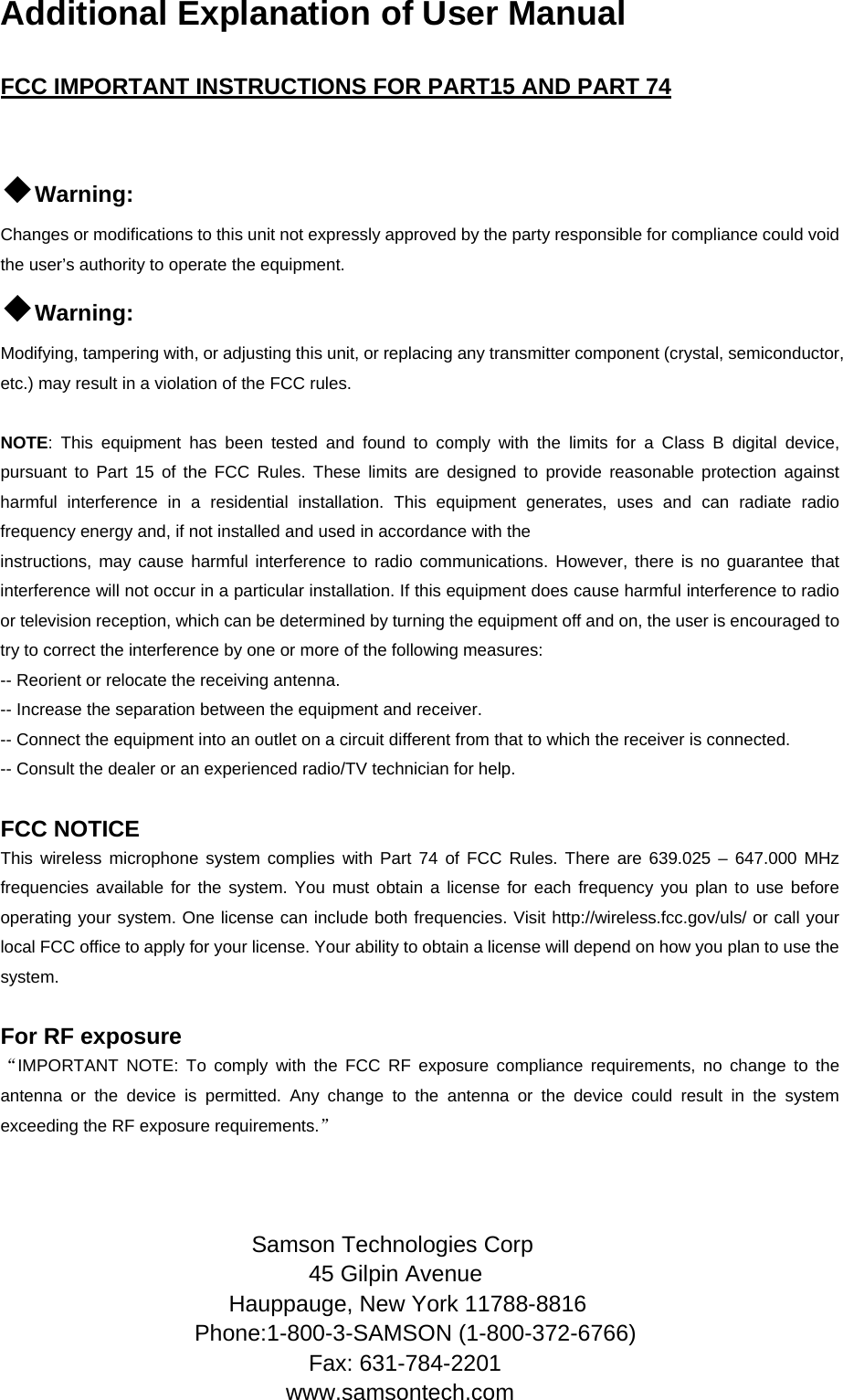  Additional Explanation of User Manual  FCC IMPORTANT INSTRUCTIONS FOR PART15 AND PART 74  ◆Warning:  Changes or modifications to this unit not expressly approved by the party responsible for compliance could void the user’s authority to operate the equipment. ◆Warning:  Modifying, tampering with, or adjusting this unit, or replacing any transmitter component (crystal, semiconductor, etc.) may result in a violation of the FCC rules.  NOTE: This equipment has been tested and found to comply with the limits for a Class B digital device, pursuant to Part 15 of the FCC Rules. These limits are designed to provide reasonable protection against harmful interference in a residential installation. This equipment generates, uses and can radiate radio frequency energy and, if not installed and used in accordance with the instructions, may cause harmful interference to radio communications. However, there is no guarantee that interference will not occur in a particular installation. If this equipment does cause harmful interference to radio or television reception, which can be determined by turning the equipment off and on, the user is encouraged to try to correct the interference by one or more of the following measures: -- Reorient or relocate the receiving antenna. -- Increase the separation between the equipment and receiver. -- Connect the equipment into an outlet on a circuit different from that to which the receiver is connected. -- Consult the dealer or an experienced radio/TV technician for help.  FCC NOTICE This wireless microphone system complies with Part 74 of FCC Rules. There are 639.025 – 647.000 MHz frequencies available for the system. You must obtain a license for each frequency you plan to use before operating your system. One license can include both frequencies. Visit http://wireless.fcc.gov/uls/ or call your local FCC office to apply for your license. Your ability to obtain a license will depend on how you plan to use the system.  For RF exposure “IMPORTANT NOTE: To comply with the FCC RF exposure compliance requirements, no change to the antenna or the device is permitted. Any change to the antenna or the device could result in the system exceeding the RF exposure requirements.”    Samson Technologies Corp 45 Gilpin Avenue Hauppauge, New York 11788-8816 Phone:1-800-3-SAMSON (1-800-372-6766) Fax: 631-784-2201 www.samsontech.com 