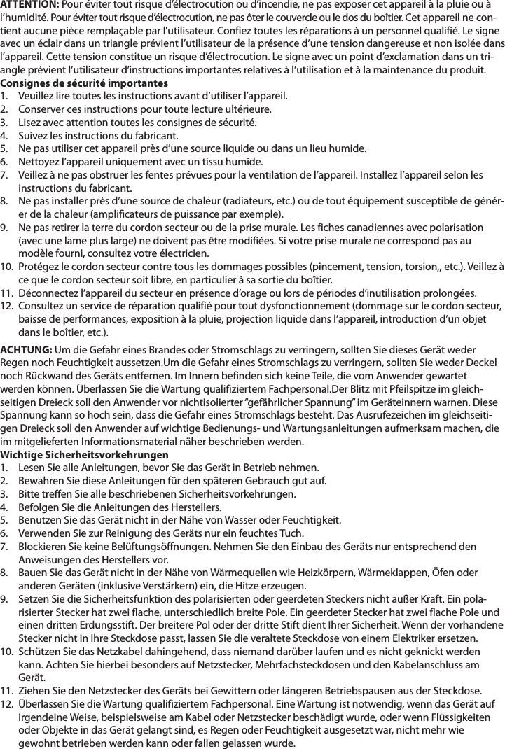 ATTENTION: Pour éviter tout risque d’électrocution ou d’incendie, ne pas exposer cet appareil à la pluie ou à l’humidité. Pour éviter tout risque d’électrocution, ne pas ôter le couvercle ou le dos du boîtier. Cet appareil ne con-tient aucune pièce remplaçable par l&apos;utilisateur. Confiez toutes les réparations à un personnel qualifié. Le signe avec un éclair dans un triangle prévient l’utilisateur de la présence d’une tension dangereuse et non isolée dans l’appareil. Cette tension constitue un risque d’électrocution. Le signe avec un point d’exclamation dans un tri-angle prévient l’utilisateur d’instructions importantes relatives à l’utilisation et à la maintenance du produit.Consignes de sécurité importantes1. Veuillez lire toutes les instructions avant d’utiliser l’appareil. 2. Conserver ces instructions pour toute lecture ultérieure. 3. Lisez avec attention toutes les consignes de sécurité. 4. Suivez les instructions du fabricant.   5.   Ne pas utiliser cet appareil près d’une source liquide ou dans un lieu humide. 6. Nettoyez l’appareil uniquement avec un tissu humide.7.   Veillez à ne pas obstruer les fentes prévues pour la ventilation de l’appareil. Installez l’appareil selon les instructions du fabricant. 8.    Ne pas installer près d’une source de chaleur (radiateurs, etc.) ou de tout équipement susceptible de génér-er de la chaleur (amplificateurs de puissance par exemple). 9.    Ne pas retirer la terre du cordon secteur ou de la prise murale. Les fiches canadiennes avec polarisation (avec une lame plus large) ne doivent pas être modifiées. Si votre prise murale ne correspond pas au modèle fourni, consultez votre électricien. 10.   Protégez le cordon secteur contre tous les dommages possibles (pincement, tension, torsion,, etc.). Veillez à ce que le cordon secteur soit libre, en particulier à sa sortie du boîtier.11.   Déconnectez l’appareil du secteur en présence d’orage ou lors de périodes d’inutilisation prolongées. 12.   Consultez un service de réparation qualifié pour tout dysfonctionnement (dommage sur le cordon secteur, baisse de performances, exposition à la pluie, projection liquide dans l’appareil, introduction d’un objet dans le boîtier, etc.). ACHTUNG: Um die Gefahr eines Brandes oder Stromschlags zu verringern, sollten Sie dieses Gerät weder Regen noch Feuchtigkeit aussetzen.Um die Gefahr eines Stromschlags zu verringern, sollten Sie weder Deckel noch Rückwand des Geräts entfernen. Im Innern befinden sich keine Teile, die vom Anwender gewartet werden können. Überlassen Sie die Wartung qualifiziertem Fachpersonal.Der Blitz mit Pfeilspitze im gleich-seitigen Dreieck soll den Anwender vor nichtisolierter “gefährlicher Spannung” im Geräteinnern warnen. Diese Spannung kann so hoch sein, dass die Gefahr eines Stromschlags besteht. Das Ausrufezeichen im gleichseiti-gen Dreieck soll den Anwender auf wichtige Bedienungs- und Wartungsanleitungen aufmerksam machen, die im mitgelieferten Informationsmaterial näher beschrieben werden. Wichtige Sicherheitsvorkehrungen1. Lesen Sie alle Anleitungen, bevor Sie das Gerät in Betrieb nehmen. 2. Bewahren Sie diese Anleitungen für den späteren Gebrauch gut auf.    3. Bitte treffen Sie alle beschriebenen Sicherheitsvorkehrungen. 4. Befolgen Sie die Anleitungen des Herstellers.   5. Benutzen Sie das Gerät nicht in der Nähe von Wasser oder Feuchtigkeit. 6. Verwenden Sie zur Reinigung des Geräts nur ein feuchtes Tuch.  7.   Blockieren Sie keine Belüftungsöffnungen. Nehmen Sie den Einbau des Geräts nur entsprechend den Anweisungen des Herstellers vor. 8.    Bauen Sie das Gerät nicht in der Nähe von Wärmequellen wie Heizkörpern, Wärmeklappen, Öfen oder anderen Geräten (inklusive Verstärkern) ein, die Hitze erzeugen.  9.    Setzen Sie die Sicherheitsfunktion des polarisierten oder geerdeten Steckers nicht außer Kraft. Ein pola-risierter Stecker hat zwei flache, unterschiedlich breite Pole. Ein geerdeter Stecker hat zwei flache Pole und einen dritten Erdungsstift. Der breitere Pol oder der dritte Stift dient Ihrer Sicherheit. Wenn der vorhandene Stecker nicht in Ihre Steckdose passt, lassen Sie die veraltete Steckdose von einem Elektriker ersetzen.  10.   Schützen Sie das Netzkabel dahingehend, dass niemand darüber laufen und es nicht geknickt werden kann. Achten Sie hierbei besonders auf Netzstecker, Mehrfachsteckdosen und den Kabelanschluss am Gerät.  11.   Ziehen Sie den Netzstecker des Geräts bei Gewittern oder längeren Betriebspausen aus der Steckdose.  12.   Überlassen Sie die Wartung qualifiziertem Fachpersonal. Eine Wartung ist notwendig, wenn das Gerät auf irgendeine Weise, beispielsweise am Kabel oder Netzstecker beschädigt wurde, oder wenn Flüssigkeiten oder Objekte in das Gerät gelangt sind, es Regen oder Feuchtigkeit ausgesetzt war, nicht mehr wie gewohnt betrieben werden kann oder fallen gelassen wurde.