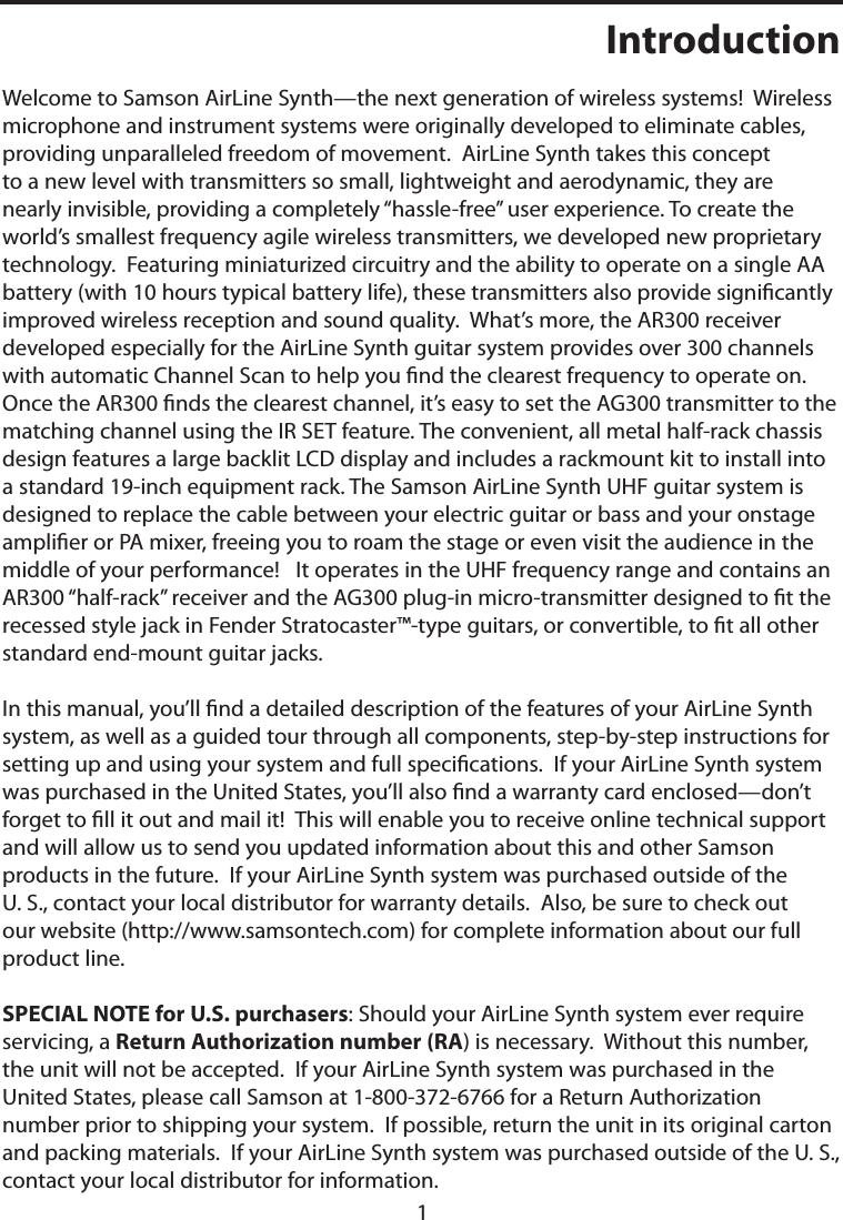 1IntroductionWelcome to Samson AirLine Synth—the next generation of wireless systems!  Wireless microphone and instrument systems were originally developed to eliminate cables, providing unparalleled freedom of movement.  AirLine Synth takes this concept to a new level with transmitters so small, lightweight and aerodynamic, they are nearly invisible, providing a completely “hassle-free” user experience. To create the world’s smallest frequency agile wireless transmitters, we developed new proprietary technology.  Featuring miniaturized circuitry and the ability to operate on a single AA battery (with 10 hours typical battery life), these transmitters also provide signicantly improved wireless reception and sound quality.  What’s more, the AR300 receiver developed especially for the AirLine Synth guitar system provides over 300 channels with automatic Channel Scan to help you nd the clearest frequency to operate on. Once the AR300 nds the clearest channel, it’s easy to set the AG300 transmitter to the matching channel using the IR SET feature. The convenient, all metal half-rack chassis design features a large backlit LCD display and includes a rackmount kit to install into a standard 19-inch equipment rack. The Samson AirLine Synth UHF guitar system is designed to replace the cable between your electric guitar or bass and your onstage amplier or PA mixer, freeing you to roam the stage or even visit the audience in the middle of your performance!   It operates in the UHF frequency range and contains an AR300 “half-rack” receiver and the AG300 plug-in micro-transmitter designed to t the recessed style jack in Fender Stratocaster™-type guitars, or convertible, to t all other standard end-mount guitar jacks.In this manual, you’ll nd a detailed description of the features of your AirLine Synth system, as well as a guided tour through all components, step-by-step instructions for setting up and using your system and full specications.  If your AirLine Synth system was purchased in the United States, you’ll also nd a warranty card enclosed—don’t forget to ll it out and mail it!  This will enable you to receive online technical support and will allow us to send you updated information about this and other Samson products in the future.  If your AirLine Synth system was purchased outside of the U. S., contact your local distributor for warranty details.  Also, be sure to check out our website (http://www.samsontech.com) for complete information about our full product line.SPECIAL NOTE for U.S. purchasers: Should your AirLine Synth system ever require servicing, a Return Authorization number (RA) is necessary.  Without this number, the unit will not be accepted.  If your AirLine Synth system was purchased in the United States, please call Samson at 1-800-372-6766 for a Return Authorization number prior to shipping your system.  If possible, return the unit in its original carton and packing materials.  If your AirLine Synth system was purchased outside of the U. S., contact your local distributor for information.