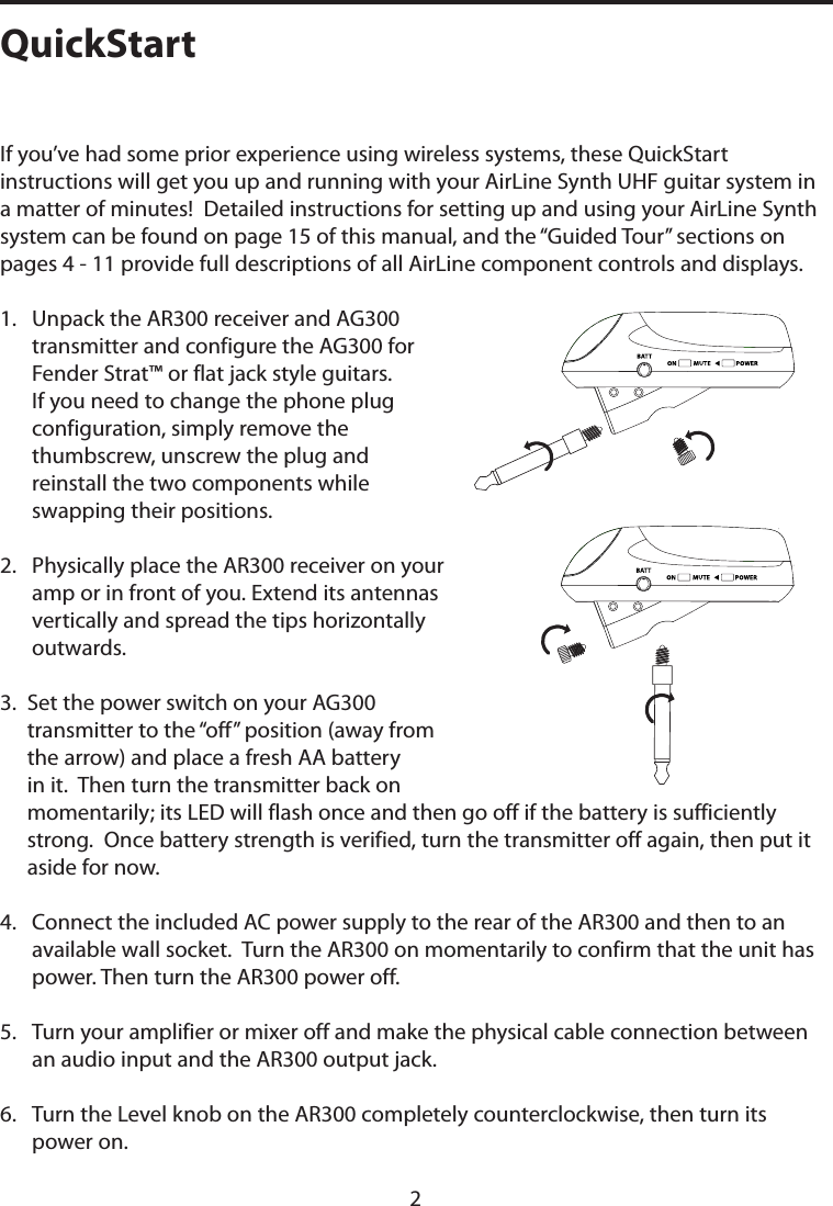 If you’ve had some prior experience using wireless systems, these QuickStart instructions will get you up and running with your AirLine Synth UHF guitar system in a matter of minutes!  Detailed instructions for setting up and using your AirLine Synth system can be found on page 15 of this manual, and the “Guided Tour” sections on pages 4 - 11 provide full descriptions of all AirLine component controls and displays.1.   Unpack the AR300 receiver and AG300 transmitter and configure the AG300 for Fender Strat™ or flat jack style guitars. If you need to change the phone plug configuration, simply remove the thumbscrew, unscrew the plug and reinstall the two components while swapping their positions.2.   Physically place the AR300 receiver on your amp or in front of you. Extend its antennas vertically and spread the tips horizontally outwards.3.  Set the power switch on your AG300 transmitter to the “off” position (away from the arrow) and place a fresh AA battery in it.  Then turn the transmitter back on momentarily; its LED will flash once and then go off if the battery is sufficiently strong.  Once battery strength is verified, turn the transmitter off again, then put it aside for now.4.   Connect the included AC power supply to the rear of the AR300 and then to an available wall socket.  Turn the AR300 on momentarily to confirm that the unit has power. Then turn the AR300 power off.5.   Turn your amplifier or mixer off and make the physical cable connection between an audio input and the AR300 output jack.6.   Turn the Level knob on the AR300 completely counterclockwise, then turn its power on.QuickStart2