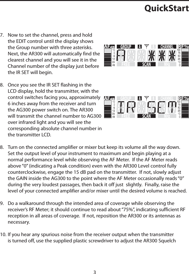 QuickStart7.    Now to set the channel, press and hold the EDIT control until the display shows the Group number with three asterisks. Next, the AR300 will automatically find the clearest channel and you will see it in the Channel number of the display just before the IR SET will begin.8.    Once you see the IR SET flashing in the LCD display, hold the transmitter, with the control switches facing you, approximately 6 inches away from the receiver and turn the AG300 power switch on. The AR300 will transmit the channel number to AG300 over infrared light and you will see the corresponding absolute channel number in the transmitter LCD.8.    Turn on the connected amplifier or mixer but keep its volume all the way down.  Set the output level of your instrument to maximum and begin playing at a normal performance level while observing the AF Meter.  If the AF Meter reads above “0” (indicating a Peak condition) even with the AR300 Level control fully counterclockwise, engage the 15 dB pad on the transmitter.  If not, slowly adjust the GAIN inside the AG300 to the point where the AF Meter occasionally reads “0”  during the very loudest passages, then back it off just  slightly.  Finally, raise the level of your connected amplifier and/or mixer until the desired volume is reached.9.    Do a walkaround through the intended area of coverage while observing the receiver’s RF Meter; it should continue to read about “75%”, indicating sufficient RF reception in all areas of coverage.  If not, reposition the AR300 or its antennas as necessary. 10.   If you hear any spurious noise from the receiver output when the transmitter is turned off, use the supplied plastic screwdriver to adjust the AR300 Squelch 3