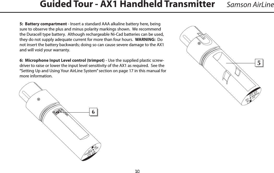 5:  Battery compartment - Insert a standard AAA alkaline battery here, being sure to observe the plus and minus polarity markings shown.  We recommend the Duracell type battery.  Although rechargeable Ni-Cad batteries can be used, they do not supply adequate current for more than four hours.  WARNING:  Do not insert the battery backwards; doing so can cause severe damage to the AX1 and will void your warranty.6:  Microphone Input Level control (trimpot) - Use the supplied plastic screw-driver to raise or lower the input level sensitivity of the AX1 as required.  See the “Setting Up and Using Your AirLine System” section on page 17 in this manual for more information.Samson AirLineGuided Tour - AX1 Handheld Transmitter +_ENGLISHAF LEVELMINMAX  10