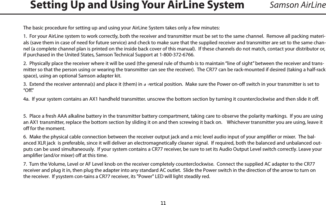 Samson AirLineThe basic procedure for setting up and using your AirLine System takes only a few minutes:1.  For your AirLine system to work correctly, both the receiver and transmitter must be set to the same channel.  Remove all packing materi-als (save them in case of need for future service) and check to make sure that the supplied receiver and transmitter are set to the same chan-nel (a complete channel plan is printed on the inside back cover of this manual).  If these channels do not match, contact your distributor or, if purchased in the United States, Samson Technical Support at 1-800-372-6766.2.  Physically place the receiver where it will be used (the general rule of thumb is to maintain “line of sight” between the receiver and trans-mitter so that the person using or wearing the transmitter can see the receiver).  The CR77 can be rack-mounted if desired (taking a half-rack space), using an optional Samson adapter kit.  3.  Extend the receiver antenna(s) and place it (them) in a vertical position.  Make sure the Power on-off switch in your transmitter is set to “Off.”4a.  If your system contains an AX1 handheld transmitter, unscrew the bottom section by turning it counterclockwise and then slide it off.5.  Place a fresh AAA alkaline battery in the transmitter battery compartment, taking care to observe the polarity markings.  If you are using an AX1 transmitter, replace the bottom section by sliding it on and then screwing it back on.    Whichever transmitter you are using, leave it off for the moment.6.  Make the physical cable connection between the receiver output jack and a mic level audio input of your amplifier or mixer.  The bal-anced XLR jack  is preferable, since it will deliver an electromagnetically cleaner signal.  If required, both the balanced and unbalanced out-puts can be used simultaneously.  If your system contains a CR77 receiver, be sure to set its Audio Output Level switch correctly. Leave your amplifier (and/or mixer) off at this time.  7.  Turn the Volume, Level or AF Level knob on the receiver completely counterclockwise.  Connect the supplied AC adapter to the CR77 receiver and plug it in, then plug the adapter into any standard AC outlet.  Slide the Power switch in the direction of the arrow to turn on the receiver.  If ysystem con-tains a CR77 receiver, its &quot;Power&quot; LED will light steadily red.  Setting Up and Using Your AirLine SystemENGLISH  11