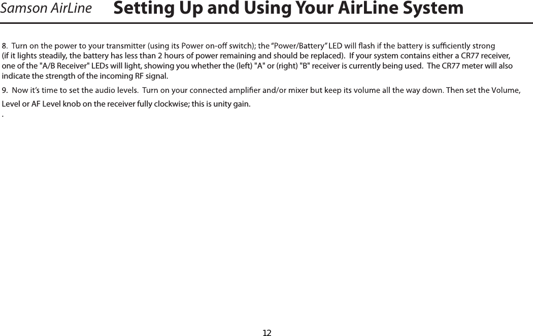 Samson AirLine(if it lights steadily, the battery has less than 2 hours of power remaining and should be replaced).  If your system contains either a CR77 receiver,one of the &quot;A/B Receiver&quot; LEDs will light, showing you whether the (left) &quot;A&quot; or (right) &quot;B&quot; receiver is currently being used.  The CR77 meter will also indicate the strength of the incoming RF signal. 9.  Level or AF Level knob on the receiver fully clockwise; this is unity gain.  .   Setting Up and Using Your AirLine SystemENGLISHENGLISH  12