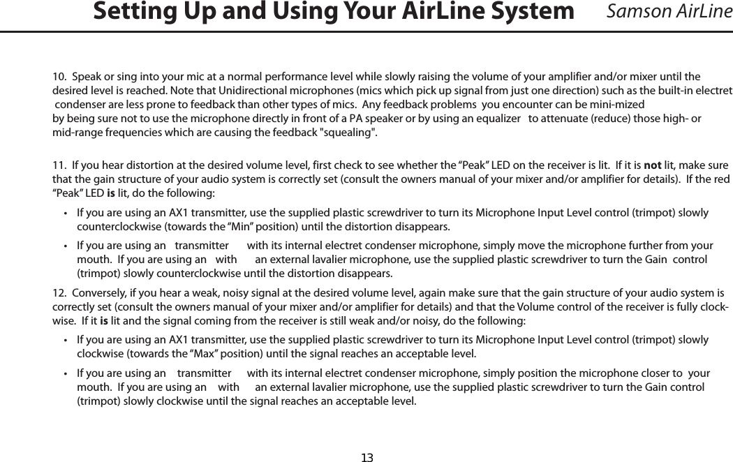 Samson AirLine10.  Speak or sing into your mic at a normal performance level while slowly raising the volume of your amplifier and/or mixer until the desired level is reached. Note that Unidirectional microphones (mics which pick up signal from just one direction) such as the built-in electret condenser are less prone to feedback than other types of mics.  Any feedback problems  you encounter can be mini-mized by being sure not to use the microphone directly in front of a PA speaker or by using an equalizer   to attenuate (reduce) those high- or mid-range frequencies which are causing the feedback &quot;squealing&quot;.11.  If you hear distortion at the desired volume level, first check to see whether the “Peak” LED on the receiver is lit.  If it is not lit, make sure that the gain structure of your audio system is correctly set (consult the owners manual of your mixer and/or amplifier for details).  If the red “Peak” LED is lit, do the following:•  If you are using an AX1 transmitter, use the supplied plastic screwdriver to turn its Microphone Input Level control (trimpot) slowly counterclockwise (towards the “Min” position) until the distortion disappears.•  If you are using an  transmitter  with its internal electret condenser microphone, simply move the microphone further from your mouth.  If you are using an  with  an external lavalier microphone, use the supplied plastic screwdriver to turn the Gain  control (trimpot) slowly counterclockwise until the distortion disappears.12.  Conversely, if you hear a weak, noisy signal at the desired volume level, again make sure that the gain structure of your audio system is correctly set (consult the owners manual of your mixer and/or amplifier for details) and that the Volume control of the receiver is fully clock-wise.  If it is lit and the signal coming from the receiver is still weak and/or noisy, do the following:•  If you are using an AX1 transmitter, use the supplied plastic screwdriver to turn its Microphone Input Level control (trimpot) slowly clockwise (towards the “Max” position) until the signal reaches an acceptable level.•  If you are using an   transmitter  with its internal electret condenser microphone, simply position the microphone closer to  your mouth.  If you are using an   with  an external lavalier microphone, use the supplied plastic screwdriver to turn the Gain control (trimpot) slowly clockwise until the signal reaches an acceptable level.Setting Up and Using Your AirLine SystemENGLISHENGLISH  13