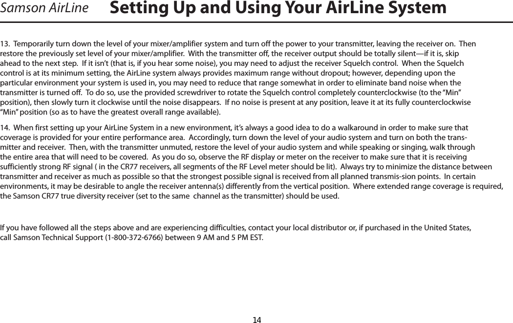 Samson AirLine13.  Temporarily turn down the level of your mixer/amplifier system and turn off the power to your transmitter, leaving the receiver on.  Then restore the previously set level of your mixer/amplifier.  With the transmitter off, the receiver output should be totally silent—if it is, skip ahead to the next step.  If it isn’t (that is, if you hear some noise), you may need to adjust the receiver Squelch control.  When the Squelch control is at its minimum setting, the AirLine system always provides maximum range without dropout; however, depending upon the particular environment your system is used in, you may need to reduce that range somewhat in order to eliminate band noise when the transmitter is turned off.  To do so, use the provided screwdriver to rotate the Squelch control completely counterclockwise (to the “Min” position), then slowly turn it clockwise until the noise disappears.  If no noise is present at any position, leave it at its fully counterclockwise “Min” position (so as to have the greatest overall range available).14.  When first setting up your AirLine System in a new environment, it’s always a good idea to do a walkaround in order to make sure that coverage is provided for your entire performance area.  Accordingly, turn down the level of your audio system and turn on both the trans-mitter and receiver.  Then, with the transmitter unmuted, restore the level of your audio system and while speaking or singing, walk through the entire area that will need to be covered.  As you do so, observe the RF display or meter on the receiver to make sure that it is receiving sufficiently strong RF signal ( in the CR77 receivers, all segments of the RF Level meter should be lit).  Always try to minimize the distance between transmitter and receiver as much as possible so that the strongest possible signal is received from all planned transmis-sion points.  In certain environments, it may be desirable to angle the receiver antenna(s) differently from the vertical position.  Where extended range coverage is required, the Samson CR77 true diversity receiver (set to the same  channel as the transmitter) should be used.  If you have followed all the steps above and are experiencing difficulties, contact your local distributor or, if purchased in the United States, call Samson Technical Support (1-800-372-6766) between 9 AM and 5 PM EST.Setting Up and Using Your AirLine SystemENGLISH  14