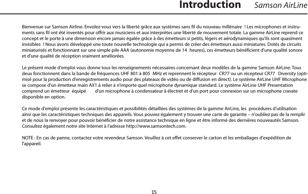 Bienvenue sur Samson Airline. Envolez-vous vers la liberté grâce aux systèmes sans fil du nouveau millénaire  ! Les microphones et instru-ments sans fil ont été inventés pour offrir aux musiciens et aux interprètes une liberté de mouvement totale. La gamme AirLine reprend ce concept et le porte à une dimension encore jamais égalée grâce à des émetteurs si petits, légers et aérodynamiques qu&apos;ils sont quasiment invisibles  ! Nous avons développé une toute nouvelle technologie qui a permis de créer des émetteurs aussi miniatures. Dotés de circuits miniaturisés et fonctionnant sur une simple pile AAA (autonomie moyenne de 14  heures), ces émetteurs bénéficient d&apos;une qualité sonore et d&apos;une qualité de réception vraiment améliorées. Le présent mode d&apos;emploi vous donne tous les renseignements nécessaires concernant deux modèles de la gamme Samson AirLine. Tous deux fonctionnent dans la bande de fréquences UHF 801 à 805  MHz et reprennent le récepteur  CR77 ou un récepteur CR77  Diversity (opti-misé pour la production d&apos;enregistrements audio pour des plateaux de vidéo ou de diffusion en direct). Le système AirLine UHF Microphone se compose d&apos;un émetteur main AX1 à relier à n&apos;importe quel microphone dynamique standard. Le système AirLine UHF Presentation comprend un émetteur  équipé  d&apos;un microphone à condensateur à électret et d&apos;un port pour connexion sur un microphone cravate disponible en option.Ce mode d&apos;emploi présente les caractéristiques et possibilités détaillées des systèmes de la gamme AirLine, les  procédures d&apos;utilisation ainsi que les caractéristiques techniques des appareils. Vous pouvez également y trouver une carte de garantie – n&apos;oubliez pas de la remplir et de nous la renvoyer pour pouvoir bénéficier de notre assistance technique en ligne et être informé des dernières nouveautés Samson. Consultez également notre site Internet à l&apos;adresse http://www.samsontech.com.NOTE : En cas de panne, contactez votre revendeur Samson. Veuillez à cet effet conserver le carton et les emballages d&apos;expédition de l&apos;appareil.IntroductionFRANÇAISSamson AirLine  15