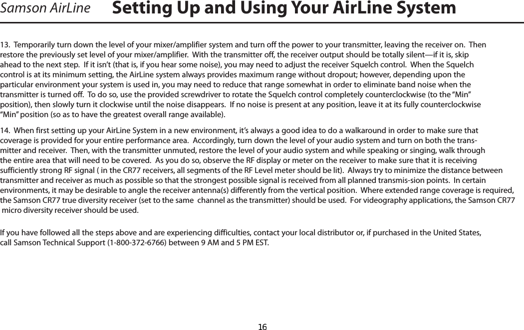 Samson AirLine13.  Temporarily turn down the level of your mixer/amplifier system and turn off the power to your transmitter, leaving the receiver on.  Then restore the previously set level of your mixer/amplifier.  With the transmitter off, the receiver output should be totally silent—if it is, skip ahead to the next step.  If it isn’t (that is, if you hear some noise), you may need to adjust the receiver Squelch control.  When the Squelch control is at its minimum setting, the AirLine system always provides maximum range without dropout; however, depending upon the particular environment your system is used in, you may need to reduce that range somewhat in order to eliminate band noise when the transmitter is turned off.  To do so, use the provided screwdriver to rotate the Squelch control completely counterclockwise (to the “Min” position), then slowly turn it clockwise until the noise disappears.  If no noise is present at any position, leave it at its fully counterclockwise “Min” position (so as to have the greatest overall range available).14.  When first setting up your AirLine System in a new environment, it’s always a good idea to do a walkaround in order to make sure that coverage is provided for your entire performance area.  Accordingly, turn down the level of your audio system and turn on both the trans-mitter and receiver.  Then, with the transmitter unmuted, restore the level of your audio system and while speaking or singing, walk through the entire area that will need to be covered.  As you do so, observe the RF display or meter on the receiver to make sure that it is receiving sufficiently strong RF signal ( in the CR77 receivers, all segments of the RF Level meter should be lit).  Always try to minimize the distance between transmitter and receiver as much as possible so that the strongest possible signal is received from all planned transmis-sion points.  In certain environments, it may be desirable to angle the receiver antenna(s) differently from the vertical position.  Where extended range coverage is required, the Samson CR77 true diversity receiver (set to the same  channel as the transmitter) should be used.  For videography applications, the Samson CR77 micro diversity receiver should be used.If you have followed all the steps above and are experiencing difficulties, contact your local distributor or, if purchased in the United States, call Samson Technical Support (1-800-372-6766) between 9 AM and 5 PM EST.Setting Up and Using Your AirLine SystemENGLISH  16