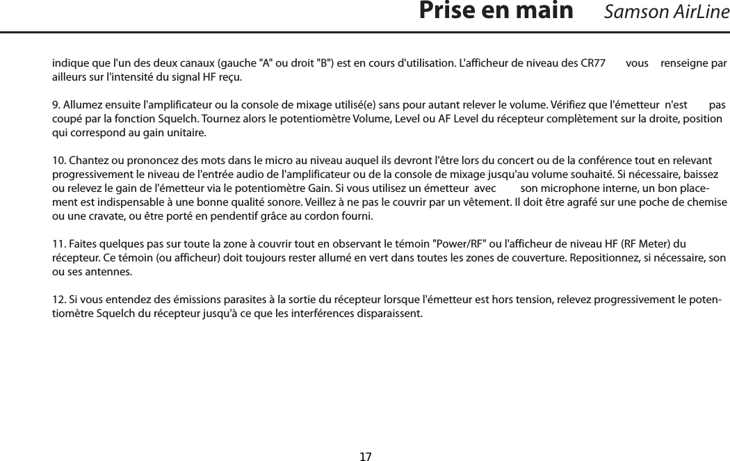 indique que l&apos;un des deux canaux (gauche &quot;A&quot; ou droit &quot;B&quot;) est en cours d&apos;utilisation. L&apos;afficheur de niveau des CR77  vous  renseigne par ailleurs sur l&apos;intensité du signal HF reçu.9. Allumez ensuite l&apos;amplificateur ou la console de mixage utilisé(e) sans pour autant relever le volume. Vérifiez que l&apos;émetteur  n&apos;est  pas coupé par la fonction Squelch. Tournez alors le potentiomètre Volume, Level ou AF Level du récepteur complètement sur la droite, position qui correspond au gain unitaire. 10. Chantez ou prononcez des mots dans le micro au niveau auquel ils devront l&apos;être lors du concert ou de la conférence tout en relevant progressivement le niveau de l&apos;entrée audio de l&apos;amplificateur ou de la console de mixage jusqu&apos;au volume souhaité. Si nécessaire, baissez ou relevez le gain de l&apos;émetteur via le potentiomètre Gain. Si vous utilisez un émetteur  avec  son microphone interne, un bon place-ment est indispensable à une bonne qualité sonore. Veillez à ne pas le couvrir par un vêtement. Il doit être agrafé sur une poche de chemise ou une cravate, ou être porté en pendentif grâce au cordon fourni.11. Faites quelques pas sur toute la zone à couvrir tout en observant le témoin &quot;Power/RF&quot; ou l&apos;afficheur de niveau HF (RF Meter) du récepteur. Ce témoin (ou afficheur) doit toujours rester allumé en vert dans toutes les zones de couverture. Repositionnez, si nécessaire, son ou ses antennes. 12. Si vous entendez des émissions parasites à la sortie du récepteur lorsque l&apos;émetteur est hors tension, relevez progressivement le poten-tiomètre Squelch du récepteur jusqu&apos;à ce que les interférences disparaissent.Samson AirLinePrise en mainFRANÇAIS  17