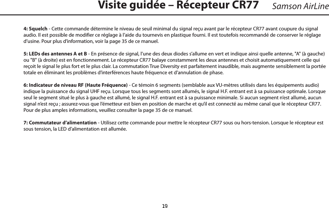 4: Squelch - Cette commande détermine le niveau de seuil minimal du signal reçu avant par le récepteur CR77 avant coupure du signal audio. Il est possible de modifier ce réglage à l’aide du tournevis en plastique fourni. Il est toutefois recommandé de conserver le réglage d’usine. Pour plus d’information, voir la page 35 de ce manuel.5: LEDs des antennes A et B - En présence de signal, l’une des deux diodes s’allume en vert et indique ainsi quelle antenne, &quot;A&quot; (à gauche) ou &quot;B&quot; (à droite) est en fonctionnement. Le récepteur CR77 balaye constamment les deux antennes et choisit automatiquement celle qui reçoit le signal le plus fort et le plus clair. La commutation True Diversity est parfaitement inaudible, mais augmente sensiblement la portée totale en éliminant les problèmes d’interférences haute fréquence et d’annulation de phase.6: Indicateur de niveau RF (Haute Fréquence) - Ce témoin 6 segments (semblable aux VU-mètres utilisés dans les équipements audio) indique la puissance du signal UHF reçu. Lorsque tous les segments sont allumés, le signal H.F. entrant est à sa puissance optimale. Lorsque seul le segment situé le plus à gauche est allumé, le signal H.F. entrant est à sa puissance minimale. Si aucun segment n’est allumé, aucun signal n’est reçu ; assurez-vous que l’émetteur est bien en position de marche et qu’il est connecté au même canal que le récepteur CR77. Pour de plus amples informations, veuillez consulter la page 35 de ce manuel.7: Commutateur d’alimentation - Utilisez cette commande pour mettre le récepteur CR77 sous ou hors-tension. Lorsque le récepteur est sous tension, la LED d’alimentation est allumée.Visite guidée – Récepteur CR77FRANÇAISSamson AirLine  19