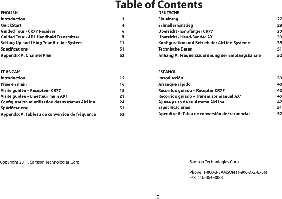 ENGLISHIntroduction  3QuickStart    4Guided Tour - CR77 Receiver    6 Guided Tour - AX1 Handheld Transmitter    Setting Up and Using Your AirLine System    11Specications    51Appendix A: Channel Plan    52   FRANCAISIntroduction    15Prise en main    16Visite guidée – Récepteur CR77    18 Visite guidée – Emetteur main AX1    21 Conguration et utilisation des systèmes AirLine    24Spécications    51Appendix A: Tableau de conversion de fréquence    52   Samson Technologies Corp.Phone: 1-800-3-SAMSON (1-800-372-6766)Fax: 516-364-3888Table of ContentsCopyright 2011, Samson Technologies Corp.DEUTSCHEEinleitung    27Schneller Einstieg    28Übersicht - Empfänger CR77    30 Übersicht - Hand-Sender AX1    33 Konguration und Betrieb der AirLine-Systeme    35Technische Daten    51Anhang A: Frequenzzuordnung der Empfangskanäle    52   ESPANOLIntroducción    39Arranque rápido    40Recorrido guiado – Receptor CR77    42 Recorrido guiado – Transmisor manual AX1    45 Ajuste y uso de su sistema AirLine    47Especicaciones    51Apéndice A: Tabla de conversión de frecuencias    52   9  2