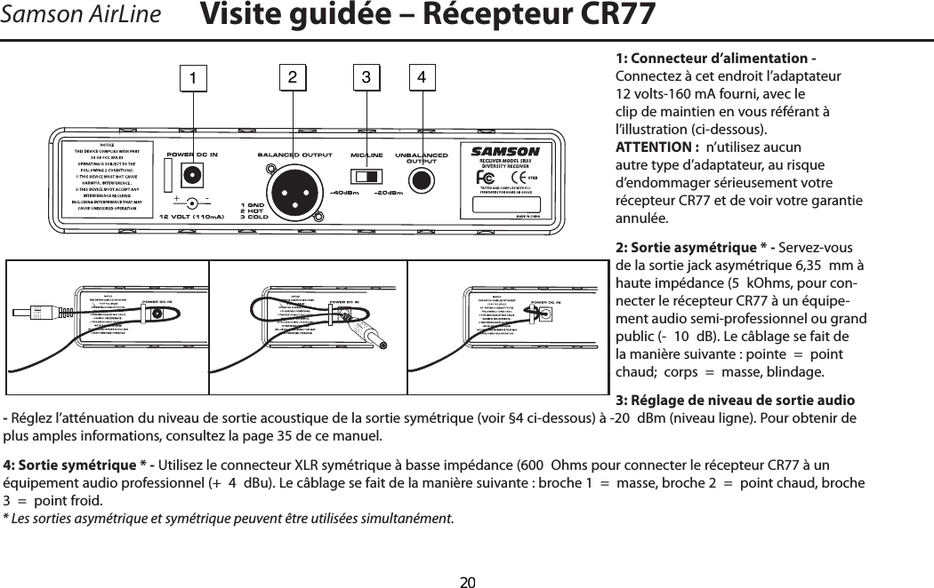 1: Connecteur d’alimentation - Connectez à cet endroit l’adaptateur 12 volts-160 mA fourni, avec le clip de maintien en vous référant à         l’illustration (ci-dessous). ATTENTION :  n’utilisez aucun autre type d’adaptateur, au risque d’endommager sérieusement votre récepteur CR77 et de voir votre garantie annulée.2: Sortie asymétrique * - Servez-vous de la sortie jack asymétrique 6,35  mm à haute impédance (5  kOhms, pour con-necter le récepteur CR77 à un équipe-ment audio semi-professionnel ou grand public (-  10  dB). Le câblage se fait de la manière suivante : pointe  =  point chaud;  corps  =  masse, blindage.3: Réglage de niveau de sortie audio - Réglez l’atténuation du niveau de sortie acoustique de la sortie symétrique (voir §4 ci-dessous) à -20  dBm (niveau ligne). Pour obtenir de plus amples informations, consultez la page 35 de ce manuel.4: Sortie symétrique * - Utilisez le connecteur XLR symétrique à basse impédance (600  Ohms pour connecter le récepteur CR77 à un équipement audio professionnel (+  4  dBu). Le câblage se fait de la manière suivante : broche 1  =  masse, broche 2  =  point chaud, broche 3  =  point froid.* Les sorties asymétrique et symétrique peuvent être utilisées simultanément.Samson AirLine Visite guidée – Récepteur CR771234-FRANÇAIS  20