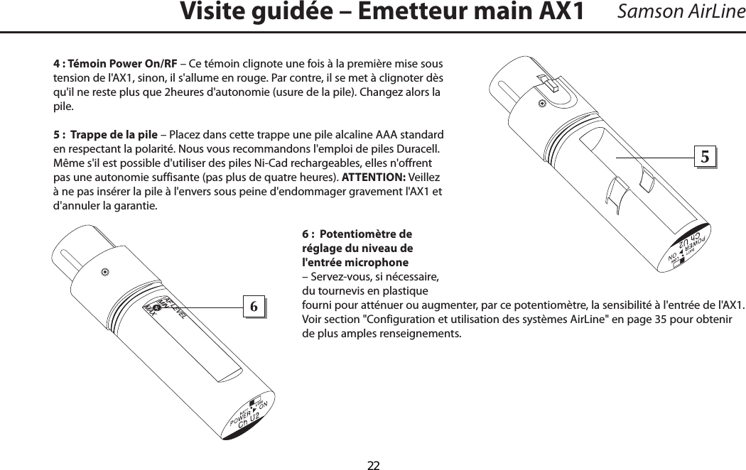 Samson AirLine4 : Témoin Power On/RF – Ce témoin clignote une fois à la première mise sous tension de l&apos;AX1, sinon, il s&apos;allume en rouge. Par contre, il se met à clignoter dès qu&apos;il ne reste plus que 2 heures d&apos;autonomie (usure de la pile). Changez alors la pile. 5 :  Trappe de la pile – Placez dans cette trappe une pile alcaline AAA standard en respectant la polarité. Nous vous recommandons l&apos;emploi de piles Duracell. Même s&apos;il est possible d&apos;utiliser des piles Ni-Cad rechargeables, elles n&apos;offrent pas une autonomie suffisante (pas plus de quatre heures). ATTENTION : Veillez à ne pas insérer la pile à l&apos;envers sous peine d&apos;endommager gravement l&apos;AX1 et d&apos;annuler la garantie.6 :  Potentiomètre de réglage du niveau de l&apos;entrée microphone – Servez-vous, si nécessaire, du tournevis en plastique fourni pour atténuer ou augmenter, par ce potentiomètre, la sensibilité à l&apos;entrée de l&apos;AX1. Voir section &quot;Configuration et utilisation des systèmes AirLine&quot; en page 35 pour obtenir de plus amples renseignements.Visite guidée – Emetteur main AX1FRANÇAIS+_AF LEVELMINMAX  22