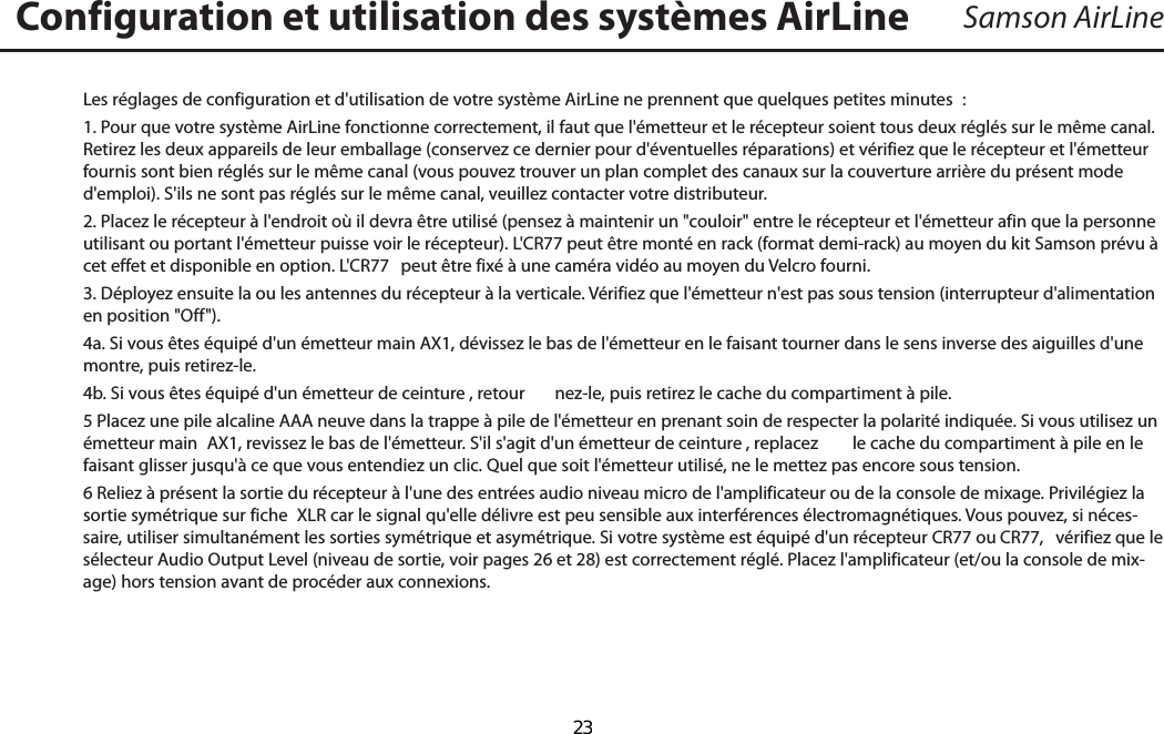 Samson AirLineLes réglages de configuration et d&apos;utilisation de votre système AirLine ne prennent que quelques petites minutes  :1. Pour que votre système AirLine fonctionne correctement, il faut que l&apos;émetteur et le récepteur soient tous deux réglés sur le même canal. Retirez les deux appareils de leur emballage (conservez ce dernier pour d&apos;éventuelles réparations) et vérifiez que le récepteur et l&apos;émetteur fournis sont bien réglés sur le même canal (vous pouvez trouver un plan complet des canaux sur la couverture arrière du présent mode d&apos;emploi). S&apos;ils ne sont pas réglés sur le même canal, veuillez contacter votre distributeur.2. Placez le récepteur à l&apos;endroit où il devra être utilisé (pensez à maintenir un &quot;couloir&quot; entre le récepteur et l&apos;émetteur afin que la personne utilisant ou portant l&apos;émetteur puisse voir le récepteur). L&apos;CR77 peut être monté en rack (format demi-rack) au moyen du kit Samson prévu à cet effet et disponible en option. L&apos;CR77  peut être fixé à une caméra vidéo au moyen du Velcro fourni.3. Déployez ensuite la ou les antennes du récepteur à la verticale. Vérifiez que l&apos;émetteur n&apos;est pas sous tension (interrupteur d&apos;alimentation en position &quot;Off&quot;).4a. Si vous êtes équipé d&apos;un émetteur main AX1, dévissez le bas de l&apos;émetteur en le faisant tourner dans le sens inverse des aiguilles d&apos;une montre, puis retirez-le. 4b. Si vous êtes équipé d&apos;un émetteur de ceinture , retour nez-le, puis retirez le cache du compartiment à pile. 5 Placez une pile alcaline AAA neuve dans la trappe à pile de l&apos;émetteur en prenant soin de respecter la polarité indiquée. Si vous utilisez un émetteur main  AX1, revissez le bas de l&apos;émetteur. S&apos;il s&apos;agit d&apos;un émetteur de ceinture , replacez  le cache du compartiment à pile en le faisant glisser jusqu&apos;à ce que vous entendiez un clic. Quel que soit l&apos;émetteur utilisé, ne le mettez pas encore sous tension. 6 Reliez à présent la sortie du récepteur à l&apos;une des entrées audio niveau micro de l&apos;amplificateur ou de la console de mixage. Privilégiez la sortie symétrique sur fiche  XLR car le signal qu&apos;elle délivre est peu sensible aux interférences électromagnétiques. Vous pouvez, si néces-saire, utiliser simultanément les sorties symétrique et asymétrique. Si votre système est équipé d&apos;un récepteur CR77 ou CR77,  vérifiez que le sélecteur Audio Output Level (niveau de sortie, voir pages 26 et 28) est correctement réglé. Placez l&apos;amplificateur (et/ou la console de mix-age) hors tension avant de procéder aux connexions.Configuration et utilisation des systèmes AirLineFRANÇAIS  23