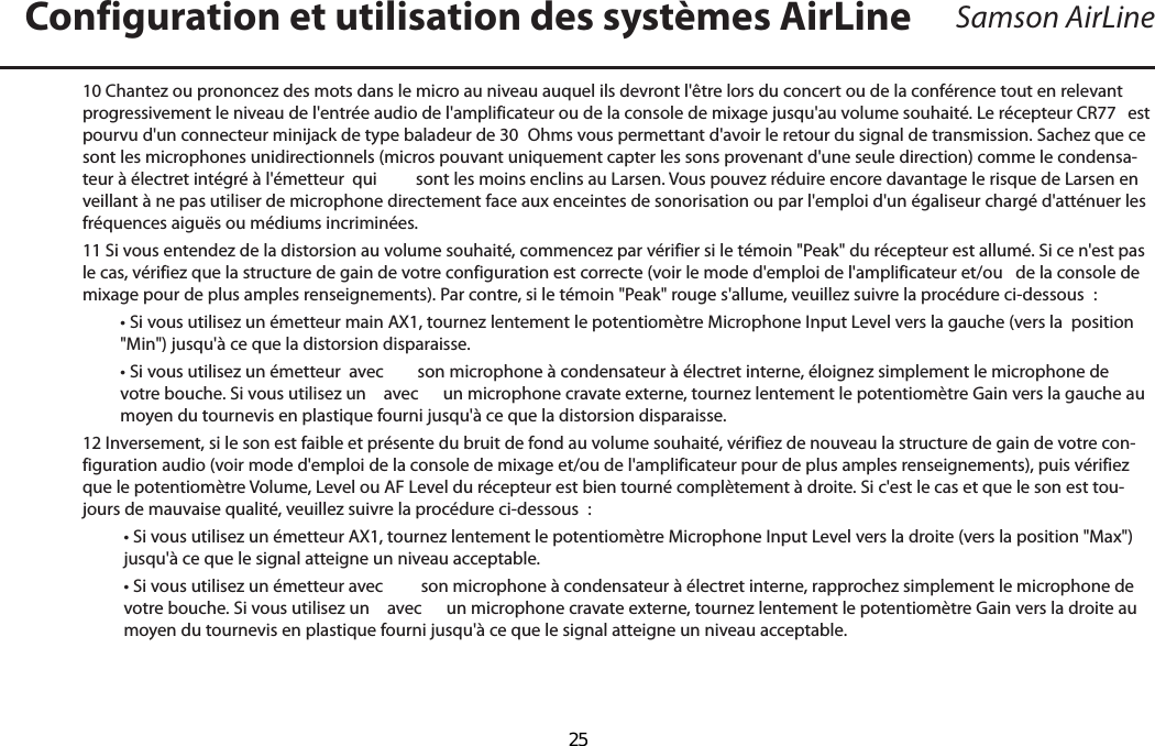 Samson AirLine10 Chantez ou prononcez des mots dans le micro au niveau auquel ils devront l&apos;être lors du concert ou de la conférence tout en relevant progressivement le niveau de l&apos;entrée audio de l&apos;amplificateur ou de la console de mixage jusqu&apos;au volume souhaité. Le récepteur CR77  est pourvu d&apos;un connecteur minijack de type baladeur de 30  Ohms vous permettant d&apos;avoir le retour du signal de transmission. Sachez que ce sont les microphones unidirectionnels (micros pouvant uniquement capter les sons provenant d&apos;une seule direction) comme le condensa-teur à électret intégré à l&apos;émetteur  qui  sont les moins enclins au Larsen. Vous pouvez réduire encore davantage le risque de Larsen en veillant à ne pas utiliser de microphone directement face aux enceintes de sonorisation ou par l&apos;emploi d&apos;un égaliseur chargé d&apos;atténuer les fréquences aiguës ou médiums incriminées.11 Si vous entendez de la distorsion au volume souhaité, commencez par vérifier si le témoin &quot;Peak&quot; du récepteur est allumé. Si ce n&apos;est pas le cas, vérifiez que la structure de gain de votre configuration est correcte (voir le mode d&apos;emploi de l&apos;amplificateur et/ou   de la console de mixage pour de plus amples renseignements). Par contre, si le témoin &quot;Peak&quot; rouge s&apos;allume, veuillez suivre la procédure ci-dessous  :   • Si vous utilisez un émetteur main AX1, tournez lentement le potentiomètre Microphone Input Level vers la gauche (vers la  position &quot;Min&quot;) jusqu&apos;à ce que la distorsion disparaisse.  • Si vous utilisez un émetteur  avec  son microphone à condensateur à électret interne, éloignez simplement le microphone de votre bouche. Si vous utilisez un   avec  un microphone cravate externe, tournez lentement le potentiomètre Gain vers la gauche au moyen du tournevis en plastique fourni jusqu&apos;à ce que la distorsion disparaisse. 12 Inversement, si le son est faible et présente du bruit de fond au volume souhaité, vérifiez de nouveau la structure de gain de votre con-figuration audio (voir mode d&apos;emploi de la console de mixage et/ou de l&apos;amplificateur pour de plus amples renseignements), puis vérifiez que le potentiomètre Volume, Level ou AF Level du récepteur est bien tourné complètement à droite. Si c&apos;est le cas et que le son est tou-jours de mauvaise qualité, veuillez suivre la procédure ci-dessous  :   • Si vous utilisez un émetteur AX1, tournez lentement le potentiomètre Microphone Input Level vers la droite (vers la position &quot;Max&quot;) jusqu&apos;à ce que le signal atteigne un niveau acceptable.   • Si vous utilisez un émetteur avec  son microphone à condensateur à électret interne, rapprochez simplement le microphone de votre bouche. Si vous utilisez un   avec  un microphone cravate externe, tournez lentement le potentiomètre Gain vers la droite au moyen du tournevis en plastique fourni jusqu&apos;à ce que le signal atteigne un niveau acceptable. Configuration et utilisation des systèmes AirLineFRANÇAIS  25