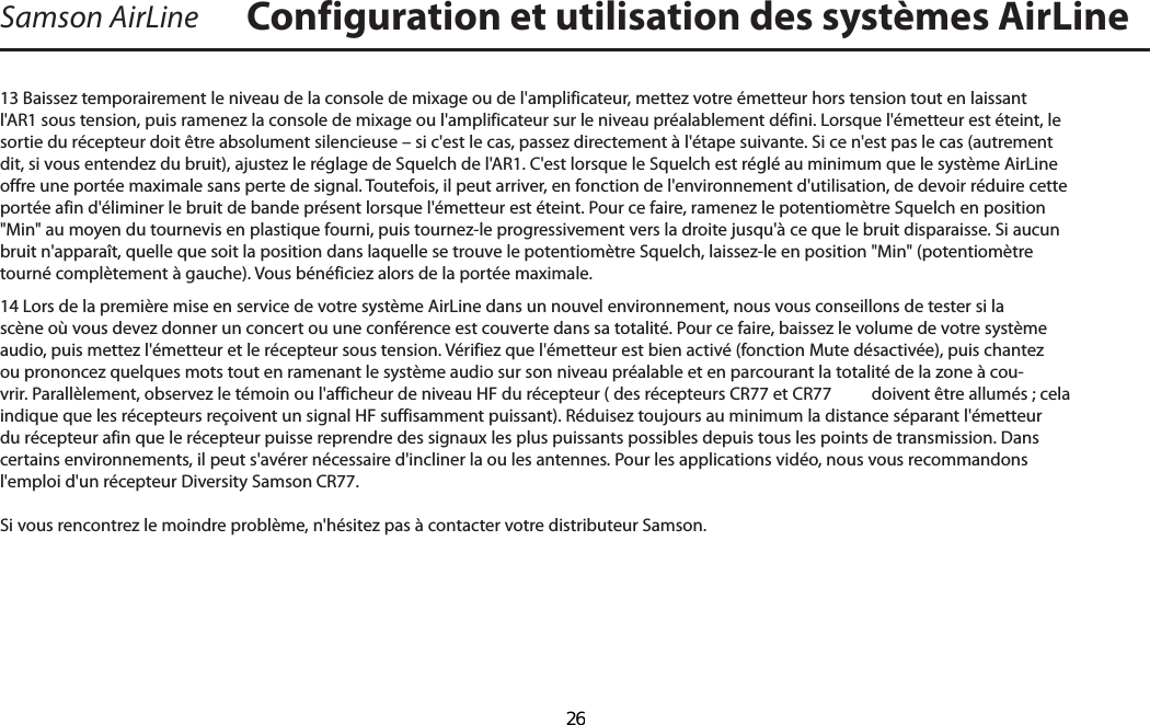 Samson AirLine13 Baissez temporairement le niveau de la console de mixage ou de l&apos;amplificateur, mettez votre émetteur hors tension tout en laissant l&apos;AR1 sous tension, puis ramenez la console de mixage ou l&apos;amplificateur sur le niveau préalablement défini. Lorsque l&apos;émetteur est éteint, le sortie du récepteur doit être absolument silencieuse – si c&apos;est le cas, passez directement à l&apos;étape suivante. Si ce n&apos;est pas le cas (autrement dit, si vous entendez du bruit), ajustez le réglage de Squelch de l&apos;AR1. C&apos;est lorsque le Squelch est réglé au minimum que le système AirLine offre une portée maximale sans perte de signal. Toutefois, il peut arriver, en fonction de l&apos;environnement d&apos;utilisation, de devoir réduire cette portée afin d&apos;éliminer le bruit de bande présent lorsque l&apos;émetteur est éteint. Pour ce faire, ramenez le potentiomètre Squelch en position &quot;Min&quot; au moyen du tournevis en plastique fourni, puis tournez-le progressivement vers la droite jusqu&apos;à ce que le bruit disparaisse. Si aucun bruit n&apos;apparaît, quelle que soit la position dans laquelle se trouve le potentiomètre Squelch, laissez-le en position &quot;Min&quot; (potentiomètre tourné complètement à gauche). Vous bénéficiez alors de la portée maximale.14 Lors de la première mise en service de votre système AirLine dans un nouvel environnement, nous vous conseillons de tester si la scène où vous devez donner un concert ou une conférence est couverte dans sa totalité. Pour ce faire, baissez le volume de votre système audio, puis mettez l&apos;émetteur et le récepteur sous tension. Vérifiez que l&apos;émetteur est bien activé (fonction Mute désactivée), puis chantez ou prononcez quelques mots tout en ramenant le système audio sur son niveau préalable et en parcourant la totalité de la zone à cou-vrir. Parallèlement, observez le témoin ou l&apos;afficheur de niveau HF du récepteur ( des récepteurs CR77 et CR77  doivent être allumés ; cela indique que les récepteurs reçoivent un signal HF suffisamment puissant). Réduisez toujours au minimum la distance séparant l&apos;émetteur du récepteur afin que le récepteur puisse reprendre des signaux les plus puissants possibles depuis tous les points de transmission. Dans certains environnements, il peut s&apos;avérer nécessaire d&apos;incliner la ou les antennes. Pour les applications vidéo, nous vous recommandons l&apos;emploi d&apos;un récepteur Diversity Samson CR77.Si vous rencontrez le moindre problème, n&apos;hésitez pas à contacter votre distributeur Samson. Configuration et utilisation des systèmes AirLineFRANÇAIS  26