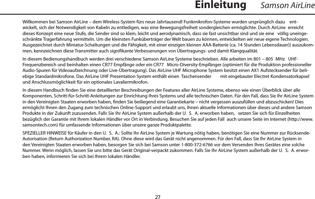 Willkommen bei Samson AirLine – dem Wireless-System fürs neue Jahrtausend! Funkmikrofon-Systeme wurden ursprünglich dazu    ent-wickelt, sich der Notwendigkeit von Kabeln zu entledigen, was eine Bewegungsfreiheit sondergleichen ermöglichte. Durch AirLine  erreicht dieses Konzept eine neue Stufe, die Sender sind so klein, leicht und aerodynamisch, dass sie fast unsichtbar sind und sie eine   völlig uneinge-schränkte Tragerfahrung vermitteln. Um die kleinsten Funküberträger der Welt bauen zu können, entwickelten wir neue eigene Technologien. Ausgezeichnet durch Miniatur-Schaltungen und die Fähigkeit, mit einer einzigen kleinen AAA-Batterie (ca. 14 Stunden Lebensdauer)) auszukom-men, kennzeichnen diese Transmitter auch signifikante Verbesserungen von Übertragungs- und damit Klangqualität.In diesem Bedienungshandbuch werden drei verschiedene Samson AirLine Systeme beschrieben. Alle arbeiten im 801 – 805  MHz   UHF-Frequenzbereich und beinhalten einen CR77 Empfänge oder ein CR77  Micro-Diversity-Empfänger (optimiert für die Produktion professioneller Audio-Spuren für Videoaufzeichnung oder Live-Übertragung). Das AirLine UHF Microphone System besitzt einen AX1 Aufstecksender für beli-ebige Standardmikrofone. Das AirLine UHF Presentation System enthält einen  Taschensender  mit eingebauter Electret Kondensatorkapsel und Anschlussmöglichkeit für ein optionales Lavaliermikrofon.In diesem Handbuch finden Sie eine detaillierter Beschreibungen der Features aller AirLine Systeme, ebenso wie einen Überblick über alle Komponenten, Schritt-für-Schritt-Anleitungen zur Einrichtung Ihres Systems und alle technischen Daten. Für den Fall, dass Sie Ihr AirLine System in den Vereinigten Staaten erworben haben, finden Sie beiliegend eine Garantiekarte – nicht vergessen auszufüllen und abzuschicken! Dies ermöglicht Ihnen den Zugang zum technischen Online-Support und erlaubt uns, Ihnen aktuelle Informationen über dieses und andere Samson Produkte in der Zukunft zuzusenden. Falls Sie Ihr AirLine System außerhalb der U.  S.  A. erworben haben,   setzen Sie sich für Einzelheiten bezüglich der Garantie mit Ihrem lokalen Händler vor Ort in Verbindung. Besuchen Sie auf jeden Fall  auch unsere Seite im Internet (http://www.samsontech.com) für umfassende Informationen über unsere ganze Produktpalette.SPEZIELLER HINWEISE für Käufer in den U.  S.  A.: Sollte Ihr AirLine System je Wartung nötig haben, benötigen Sie eine Nummer zur Rücksende-Autorisation (Return Authorization Number, RA). Ohne diese wird das Gerät nicht angenommen. Für den Fall, dass Sie Ihr AirLine System in den Vereinigten Staaten erworben haben, besorgen Sie sich bei Samson unter 1-800-372-6766 vor dem Versenden Ihres Gerätes eine solche Nummer. Wenn möglich, lassen Sie uns bitte das Gerät Original-verpackt zukommen. Falls Sie Ihr AirLine System außerhalb der U.  S.  A. erwor-ben haben, informieren Sie sich bei Ihrem lokalen Händler.Samson AirLineEinleitungDEUTSCHE  27