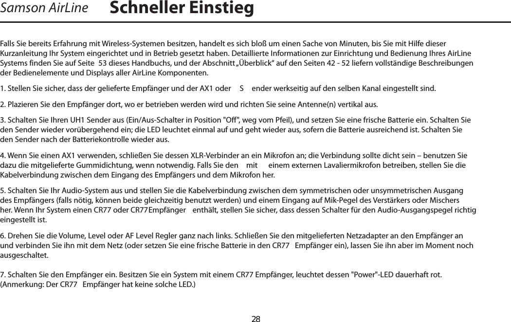 Falls Sie bereits Erfahrung mit Wireless-Systemen besitzen, handelt es sich bloß um einen Sache von Minuten, bis Sie mit Hilfe dieser Kurzanleitung Ihr System eingerichtet und in Betrieb gesetzt haben. Detaillierte Informationen zur Einrichtung und Bedienung Ihres AirLine Systems finden Sie auf Seite  53 dieses Handbuchs, und der Abschnitt „Überblick“ auf den Seiten 42 - 52 liefern vollständige Beschreibungen der Bedienelemente und Displays aller AirLine Komponenten.1. Stellen Sie sicher, dass der gelieferte Empfänger und der AX1 oder   S ender werkseitig auf den selben Kanal eingestellt sind.2. Plazieren Sie den Empfänger dort, wo er betrieben werden wird und richten Sie seine Antenne(n) vertikal aus.3. Schalten Sie Ihren UH1 Sender aus (Ein/Aus-Schalter in Position &quot;Off&quot;, weg vom Pfeil), und setzen Sie eine frische Batterie ein. Schalten Sie den Sender wieder vorübergehend ein; die LED leuchtet einmal auf und geht wieder aus, sofern die Batterie ausreichend ist. Schalten Sie den Sender nach der Batteriekontrolle wieder aus.4. Wenn Sie einen AX1 verwenden, schließen Sie dessen XLR-Verbinder an ein Mikrofon an; die Verbindung sollte dicht sein – benutzen Sie dazu die mitgelieferte Gummidichtung, wenn notwendig. Falls Sie den   mit  einem externen Lavaliermikrofon betreiben, stellen Sie die Kabelverbindung zwischen dem Eingang des Empfängers und dem Mikrofon her.5. Schalten Sie Ihr Audio-System aus und stellen Sie die Kabelverbindung zwischen dem symmetrischen oder unsymmetrischen Ausgang des Empfängers (falls nötig, können beide gleichzeitig benutzt werden) und einem Eingang auf Mik-Pegel des Verstärkers oder Mischers her. Wenn Ihr System einen CR77 oder CR77  Empfänger  enthält, stellen Sie sicher, dass dessen Schalter für den Audio-Ausgangspegel richtig eingestellt ist.6. Drehen Sie die Volume, Level oder AF Level Regler ganz nach links. Schließen Sie den mitgelieferten Netzadapter an den Empfänger an und verbinden Sie ihn mit dem Netz (oder setzen Sie eine frische Batterie in den CR77  Empfänger ein), lassen Sie ihn aber im Moment noch ausgeschaltet.7. Schalten Sie den Empfänger ein. Besitzen Sie ein System mit einem CR77 Empfänger, leuchtet dessen &quot;Power&quot;-LED dauerhaft rot. (Anmerkung: Der CR77  Empfänger hat keine solche LED.)Samson AirLine Schneller EinstiegDEUTSCHE  28