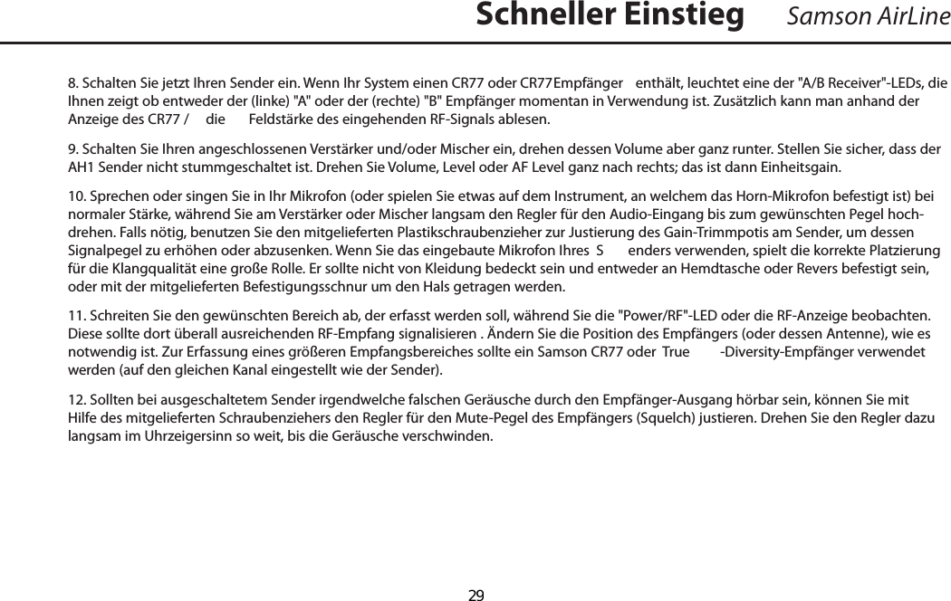 8. Schalten Sie jetzt Ihren Sender ein. Wenn Ihr System einen CR77 oder CR77  Empfänger  enthält, leuchtet eine der &quot;A/B Receiver&quot;-LEDs, die Ihnen zeigt ob entweder der (linke) &quot;A&quot; oder der (rechte) &quot;B&quot; Empfänger momentan in Verwendung ist. Zusätzlich kann man anhand der Anzeige des CR77 /   die  Feldstärke des eingehenden RF-Signals ablesen.9. Schalten Sie Ihren angeschlossenen Verstärker und/oder Mischer ein, drehen dessen Volume aber ganz runter. Stellen Sie sicher, dass der AH1 Sender nicht stummgeschaltet ist. Drehen Sie Volume, Level oder AF Level ganz nach rechts; das ist dann Einheitsgain.10. Sprechen oder singen Sie in Ihr Mikrofon (oder spielen Sie etwas auf dem Instrument, an welchem das Horn-Mikrofon befestigt ist) bei normaler Stärke, während Sie am Verstärker oder Mischer langsam den Regler für den Audio-Eingang bis zum gewünschten Pegel hoch-drehen. Falls nötig, benutzen Sie den mitgelieferten Plastikschraubenzieher zur Justierung des Gain-Trimmpotis am Sender, um dessen Signalpegel zu erhöhen oder abzusenken. Wenn Sie das eingebaute Mikrofon Ihres  S enders verwenden, spielt die korrekte Platzierung für die Klangqualität eine große Rolle. Er sollte nicht von Kleidung bedeckt sein und entweder an Hemdtasche oder Revers befestigt sein, oder mit der mitgelieferten Befestigungsschnur um den Hals getragen werden.11. Schreiten Sie den gewünschten Bereich ab, der erfasst werden soll, während Sie die &quot;Power/RF&quot;-LED oder die RF-Anzeige beobachten. Diese sollte dort überall ausreichenden RF-Empfang signalisieren . Ändern Sie die Position des Empfängers (oder dessen Antenne), wie es notwendig ist. Zur Erfassung eines größeren Empfangsbereiches sollte ein Samson CR77 oder  True -Diversity-Empfänger verwendet werden (auf den gleichen Kanal eingestellt wie der Sender).12. Sollten bei ausgeschaltetem Sender irgendwelche falschen Geräusche durch den Empfänger-Ausgang hörbar sein, können Sie mit Hilfe des mitgelieferten Schraubenziehers den Regler für den Mute-Pegel des Empfängers (Squelch) justieren. Drehen Sie den Regler dazu langsam im Uhrzeigersinn so weit, bis die Geräusche verschwinden.Samson AirLineSchneller EinstiegDEUTSCHE  29