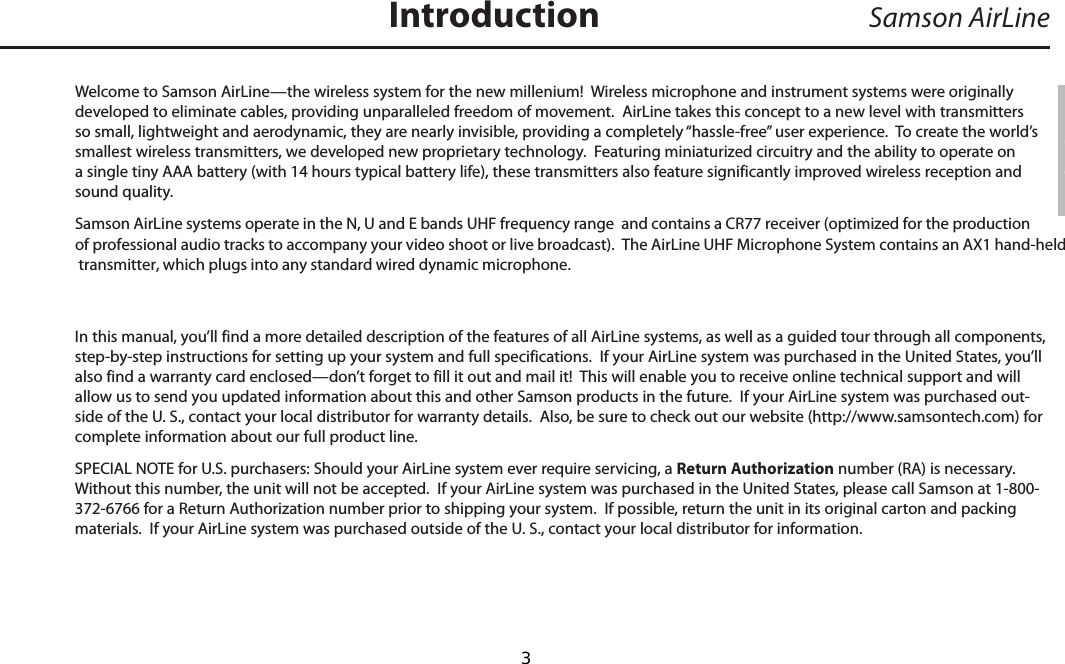 Welcome to Samson AirLine—the wireless system for the new millenium!  Wireless microphone and instrument systems were originally developed to eliminate cables, providing unparalleled freedom of movement.  AirLine takes this concept to a new level with transmitters so small, lightweight and aerodynamic, they are nearly invisible, providing a completely “hassle-free” user experience.  To create the world’s smallest wireless transmitters, we developed new proprietary technology.  Featuring miniaturized circuitry and the ability to operate on a single tiny AAA battery (with 14 hours typical battery life), these transmitters also feature significantly improved wireless reception and sound quality.  Samson AirLine systems operate in the N, U and E bands UHF frequency range  and contains a CR77 receiver (optimized for the production of professional audio tracks to accompany your video shoot or live broadcast).  The AirLine UHF Microphone System contains an AX1 hand-held transmitter, which plugs into any standard wired dynamic microphone.  In this manual, you’ll find a more detailed description of the features of all AirLine systems, as well as a guided tour through all components, step-by-step instructions for setting up your system and full specifications.  If your AirLine system was purchased in the United States, you’ll also find a warranty card enclosed—don’t forget to fill it out and mail it!  This will enable you to receive online technical support and will allow us to send you updated information about this and other Samson products in the future.  If your AirLine system was purchased out-side of the U. S., contact your local distributor for warranty details.  Also, be sure to check out our website (http://www.samsontech.com) for complete information about our full product line.SPECIAL NOTE for U.S. purchasers: Should your AirLine system ever require servicing, a Return Authorization number (RA) is necessary.  Without this number, the unit will not be accepted.  If your AirLine system was purchased in the United States, please call Samson at 1-800-372-6766 for a Return Authorization number prior to shipping your system.  If possible, return the unit in its original carton and packing materials.  If your AirLine system was purchased outside of the U. S., contact your local distributor for information.Samson AirLineIntroductionENGLISH  3