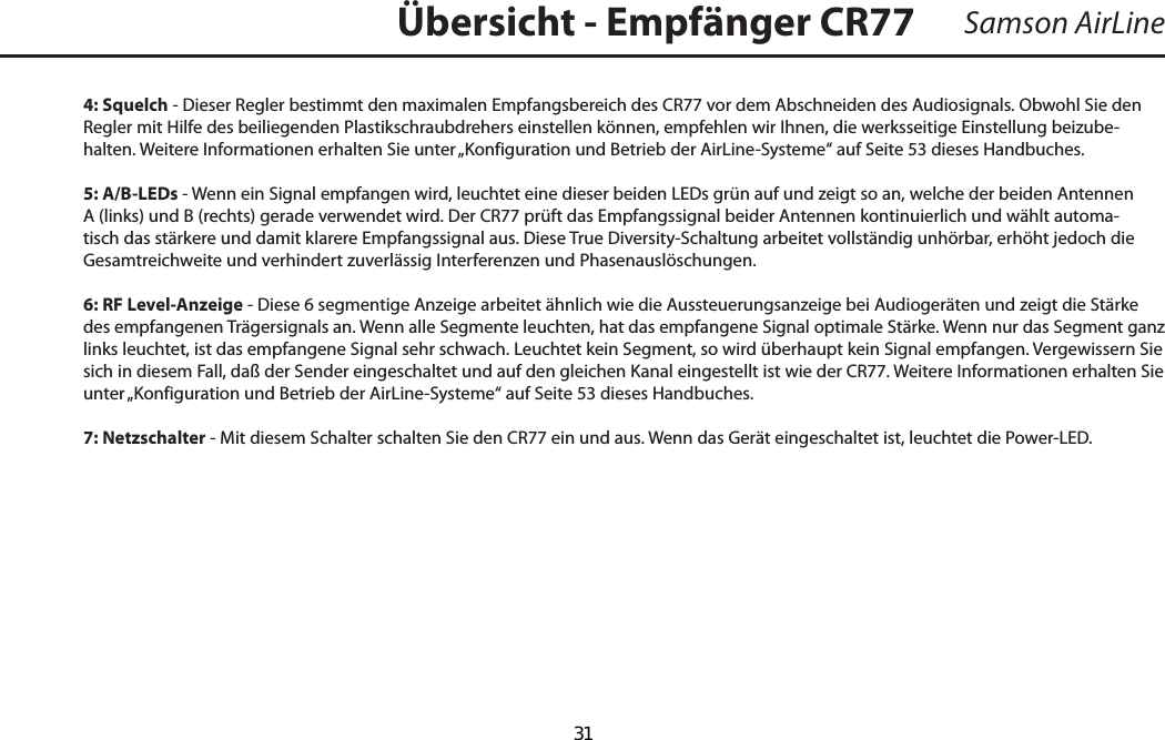 4: Squelch - Dieser Regler bestimmt den maximalen Empfangsbereich des CR77 vor dem Abschneiden des Audiosignals. Obwohl Sie den Regler mit Hilfe des beiliegenden Plastikschraubdrehers einstellen können, empfehlen wir Ihnen, die werksseitige Einstellung beizube-halten. Weitere Informationen erhalten Sie unter „Konfiguration und Betrieb der AirLine-Systeme“ auf Seite 53 dieses Handbuches.5: A/B-LEDs - Wenn ein Signal empfangen wird, leuchtet eine dieser beiden LEDs grün auf und zeigt so an, welche der beiden Antennen A (links) und B (rechts) gerade verwendet wird. Der CR77 prüft das Empfangssignal beider Antennen kontinuierlich und wählt automa-tisch das stärkere und damit klarere Empfangssignal aus. Diese True Diversity-Schaltung arbeitet vollständig unhörbar, erhöht jedoch die Gesamtreichweite und verhindert zuverlässig Interferenzen und Phasenauslöschungen.6: RF Level-Anzeige - Diese 6 segmentige Anzeige arbeitet ähnlich wie die Aussteuerungsanzeige bei Audiogeräten und zeigt die Stärke des empfangenen Trägersignals an. Wenn alle Segmente leuchten, hat das empfangene Signal optimale Stärke. Wenn nur das Segment ganz links leuchtet, ist das empfangene Signal sehr schwach. Leuchtet kein Segment, so wird überhaupt kein Signal empfangen. Vergewissern Sie sich in diesem Fall, daß der Sender eingeschaltet und auf den gleichen Kanal eingestellt ist wie der CR77. Weitere Informationen erhalten Sie unter „Konfiguration und Betrieb der AirLine-Systeme“ auf Seite 53 dieses Handbuches.7: Netzschalter - Mit diesem Schalter schalten Sie den CR77 ein und aus. Wenn das Gerät eingeschaltet ist, leuchtet die Power-LED.Samson AirLineÜbersicht - Empfänger CR77DEUTSCHE  31